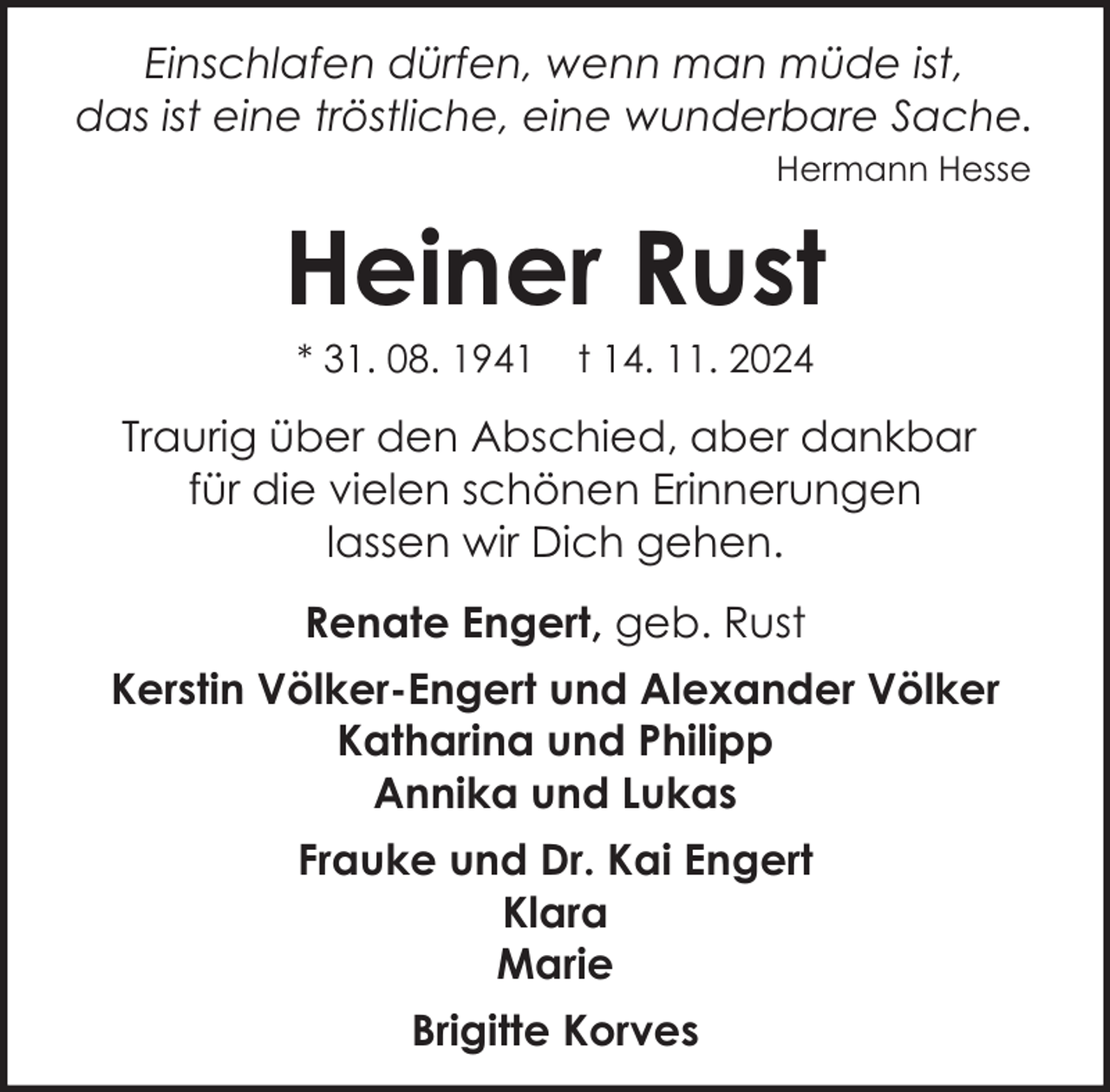 <p>Einschlafen dürfen, wenn man müde ist,<br />das ist eine tröstliche, eine wunderbare Sache.<br />Hermann Hesse</p><p>Heiner Rust<br />* 31. 08. 1941</p><p>t 14. 11. 2024</p><p>Traurig über den Abschied, aber dankbar<br />für die vielen schönen Erinnerungen<br />lassen wir Dich gehen.<br />Renate Engert, geb. Rust<br />Kerstin Völker-Engert und Alexander Völker<br />Katharina und Philipp<br />Annika und Lukas<br />Frauke und Dr. Kai Engert<br />Klara<br />Marie<br />Brigitte Korves</p>