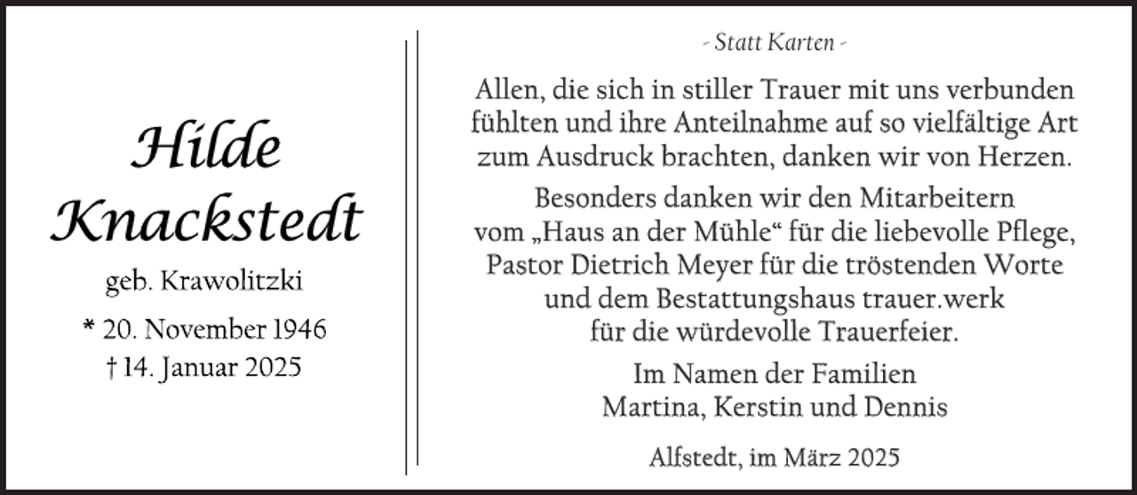 <p>- Statt Karten -</p>
<p>Allen, die sich in stiller Trauer mit uns verbunden<br />fühlten und ihre Anteilnahme auf so vielfältige Art<br />zum Ausdruck brachten, danken wir von Herzen.<br />Besonders danken wir den Mitarbeitern<br />vom „Haus an der Mühle“ für die liebevolle Pflege,<br />Pastor Dietrich Meyer für die tröstenden Worte<br />und dem Bestattungshaus trauer.werk<br />für die würdevolle Trauerfeier.<br />Im Namen der Familien<br />Martina, Kerstin und Dennis<br />Alfstedt, im März 2025</p>