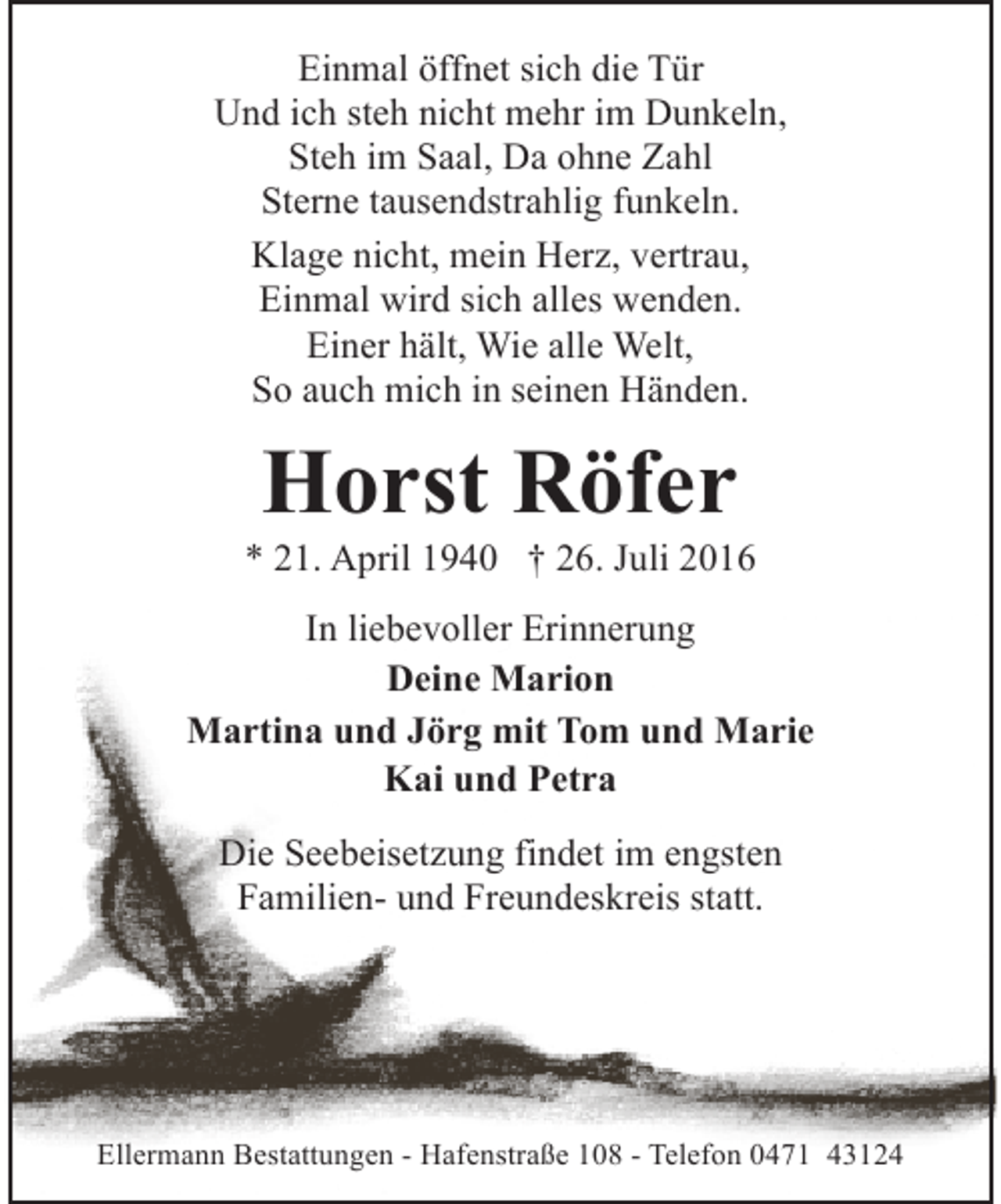 <p>Einmal öffnet sich die Tür<br />Und ich steh nicht mehr im Dunkeln,<br />Steh im Saal, Da ohne Zahl<br />Sterne tausendstrahlig funkeln.<br />Klage nicht, mein Herz, vertrau,<br />Einmal wird sich alles wenden.<br />Einer hält, Wie alle Welt,<br />So auch mich in seinen Händen.</p><p>Horst Röfer</p><p>* 21. April 1940 † 26. Juli 2016<br />In liebevoller Erinnerung<br />Deine Marion<br />Martina und Jörg mit Tom und Marie<br />Kai und Petra<br />Die Seebeisetzung findet im engsten<br />Familien- und Freundeskreis statt.</p><p>Ellermann Bestattungen - Hafenstraße 108 - Telefon 0471 43124</p>