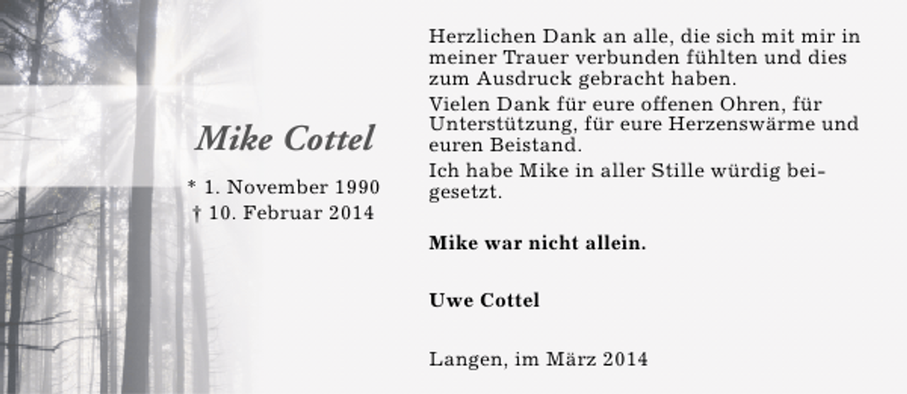 <p>Mike Cottel<br />* 1. November 1990<br />† 10. Februar 2014</p><p>Herzlichen Dank an alle, die sich mit mir in<br />meiner Trauer verbunden fühlten und dies<br />zum Ausdruck gebracht haben.<br />Vielen Dank für eure offenen Ohren, für<br />Unterstützung, für eure Herzenswärme und<br />euren Beistand.<br />Ich habe Mike in aller Stille würdig beigesetzt.<br />Mike war nicht allein.<br />Uwe Cottel<br />Langen, im März 2014</p>