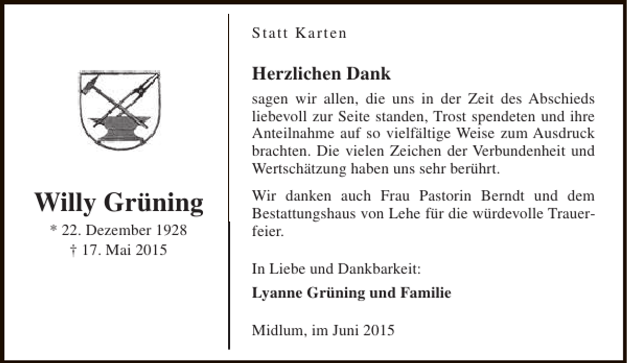 <p>Statt Karten</p><p>Herzlichen Dank<br />sagen wir allen, die uns in der Zeit des Abschieds<br />liebevoll zur Seite standen, Trost spendeten und ihre<br />Anteilnahme auf so vielfältige Weise zum Ausdruck<br />brachten. Die vielen Zeichen der Verbundenheit und<br />Wertschätzung haben uns sehr berührt.</p><p>Willy Grüning<br />* 22. Dezember 1928<br />† 17. Mai 2015</p><p>Wir danken auch Frau Pastorin Berndt und dem<br />Bestattungshaus von Lehe für die würdevolle Trauerfeier.<br />In Liebe und Dankbarkeit:<br />Lyanne Grüning und Familie<br />Midlum, im Juni 2015</p>