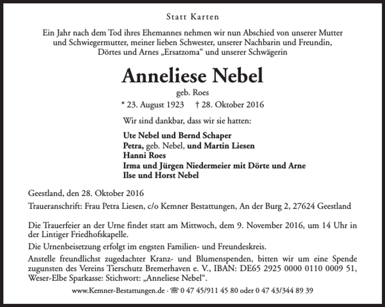 <p>St a t t K a r t e n<br />Ein Jahr nach dem Tod ihres Ehemannes nehmen wir nun Abschied von unserer Mutter<br />und Schwiegermutter, meiner lieben Schwester, unserer Nachbarin und Freundin,<br />Dörtes und Arnes „Ersatzoma“ und unserer Schwägerin</p><p>Anneliese Nebel</p><p>geb. Roes<br />* 23. August 1923 † 28. Oktober 2016<br />Wir sind dankbar, dass wir sie hatten:<br />Ute Nebel und Bernd Schaper<br />Petra, geb. Nebel, und Martin Liesen<br />Hanni Roes<br />Irma und Jürgen Niedermeier mit Dörte und Arne<br />Ilse und Horst Nebel<br />Geestland, den 28. Oktober 2016<br />Traueranschrift: Frau Petra Liesen, c/o Kemner Bestattungen, An der Burg 2, 27624 Geestland<br />Die Trauerfeier an der Urne findet statt am Mittwoch, dem 9. November 2016, um 14 Uhr in<br />der Lintiger Friedhofskapelle.<br />Die Urnenbeisetzung erfolgt im engsten Familien- und Freundeskreis.<br />Anstelle freundlichst zugedachter Kranz- und Blumenspenden, bitten wir um eine Spende<br />zugunsten des Vereins Tierschutz Bremerhaven e. V., IBAN: DE65 2925 00011009 51,<br />Weser-Elbe Sparkasse: Stichwort: „Anneliese Nebel“.<br />www.Kemner-Bestattungen.de · s 0 47 45/911 45 80 oder 0 47 43/344 89 39</p>