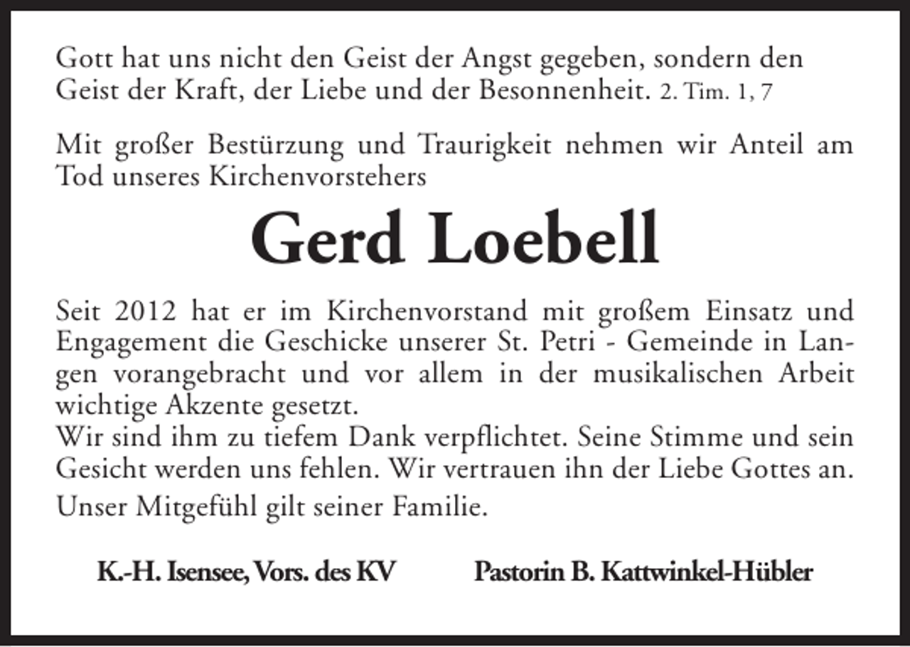 <p>Gott hat uns nicht den Geist der Angst gegeben, sondern den<br />Geist der Kraft, der Liebe und der Besonnenheit. 2. Tim. 1, 7<br />Mit großer Bestürzung und Traurigkeit nehmen wir Anteil am<br />Tod unseres Kirchenvorstehers</p><p>Gerd Loebell</p><p>Seit 2012 hat er im Kirchenvorstand mit großem Einsatz und<br />Engagement die Geschicke unserer St. Petri - Gemeinde in Langen vorangebracht und vor allem in der musikalischen Arbeit<br />wichtige Akzente gesetzt.<br />Wir sind ihm zu tiefem Dank verpflichtet. Seine Stimme und sein<br />Gesicht werden uns fehlen. Wir vertrauen ihn der Liebe Gottes an.<br />Unser Mitgefühl gilt seiner Familie.<br />K.-H. Isensee,Vors. des KV</p><p>Pastorin B. Kattwinkel-Hübler</p>