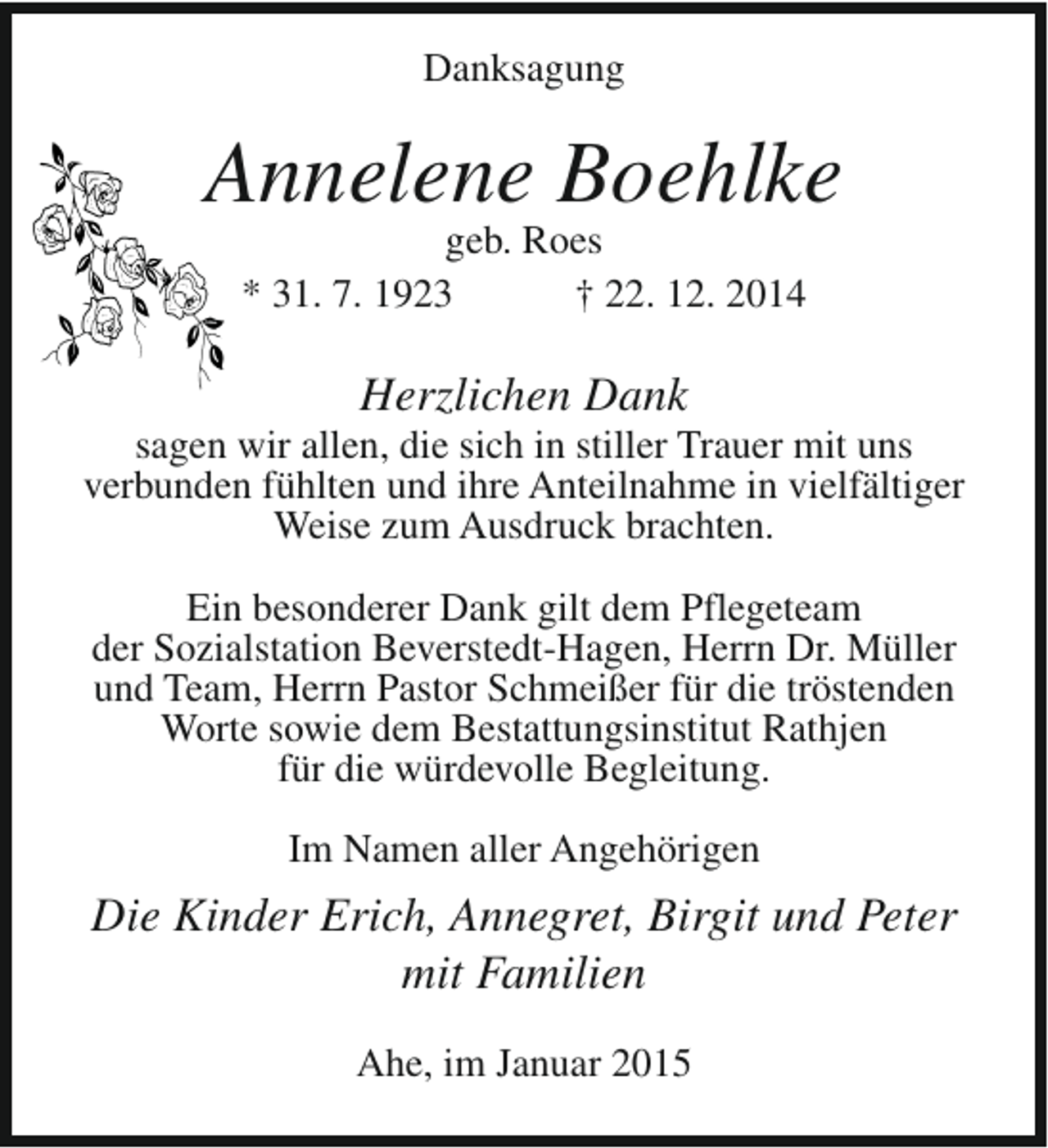 <p>Danksagung</p><p>Annelene Boehlke<br />geb. Roes<br />* 31. 7. 1923<br />† 22. 12. 2014</p><p>Herzlichen Dank</p><p>sagen wir allen, die sich in stiller Trauer mit uns<br />verbunden fühlten und ihre Anteilnahme in vielfältiger<br />Weise zum Ausdruck brachten.<br />Ein besonderer Dank gilt dem Pflegeteam<br />der Sozialstation Beverstedt-Hagen, Herrn Dr. Müller<br />und Team, Herrn Pastor Schmeißer für die tröstenden<br />Worte sowie dem Bestattungsinstitut Rathjen<br />für die würdevolle Begleitung.<br />Im Namen aller Angehörigen</p><p>Die Kinder Erich, Annegret, Birgit und Peter<br />mit Familien<br />Ahe, im Januar 2015</p>