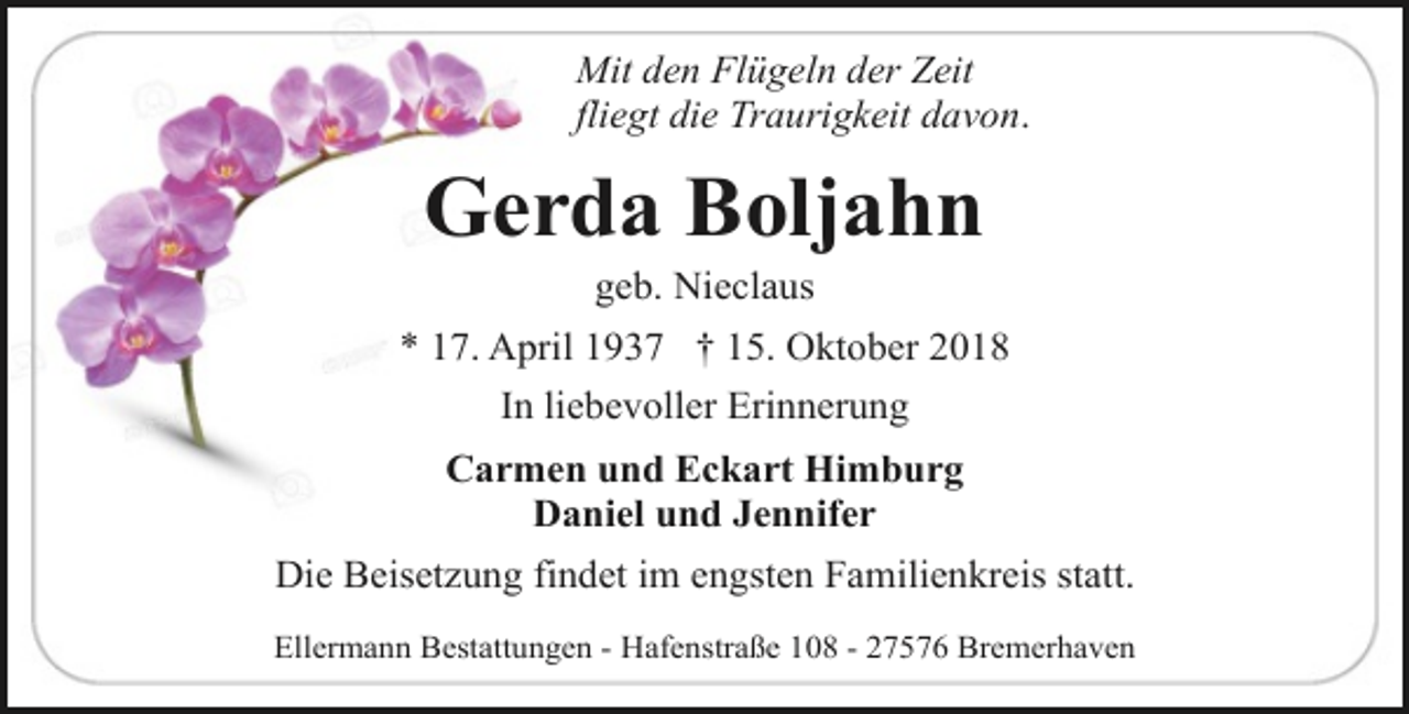 <p>Mit den Flügeln der Zeit<br />fliegt die Traurigkeit davon.</p><p>Gerda Boljahn<br />geb. Nieclaus</p><p>* 17. April 1937 † 15. Oktober 2018<br />In liebevoller Erinnerung<br />Carmen und Eckart Himburg<br />Daniel und Jennifer<br />Die Beisetzung findet im engsten Familienkreis statt.<br />Ellermann Bestattungen - Hafenstraße 108 - 27576 Bremerhaven</p>