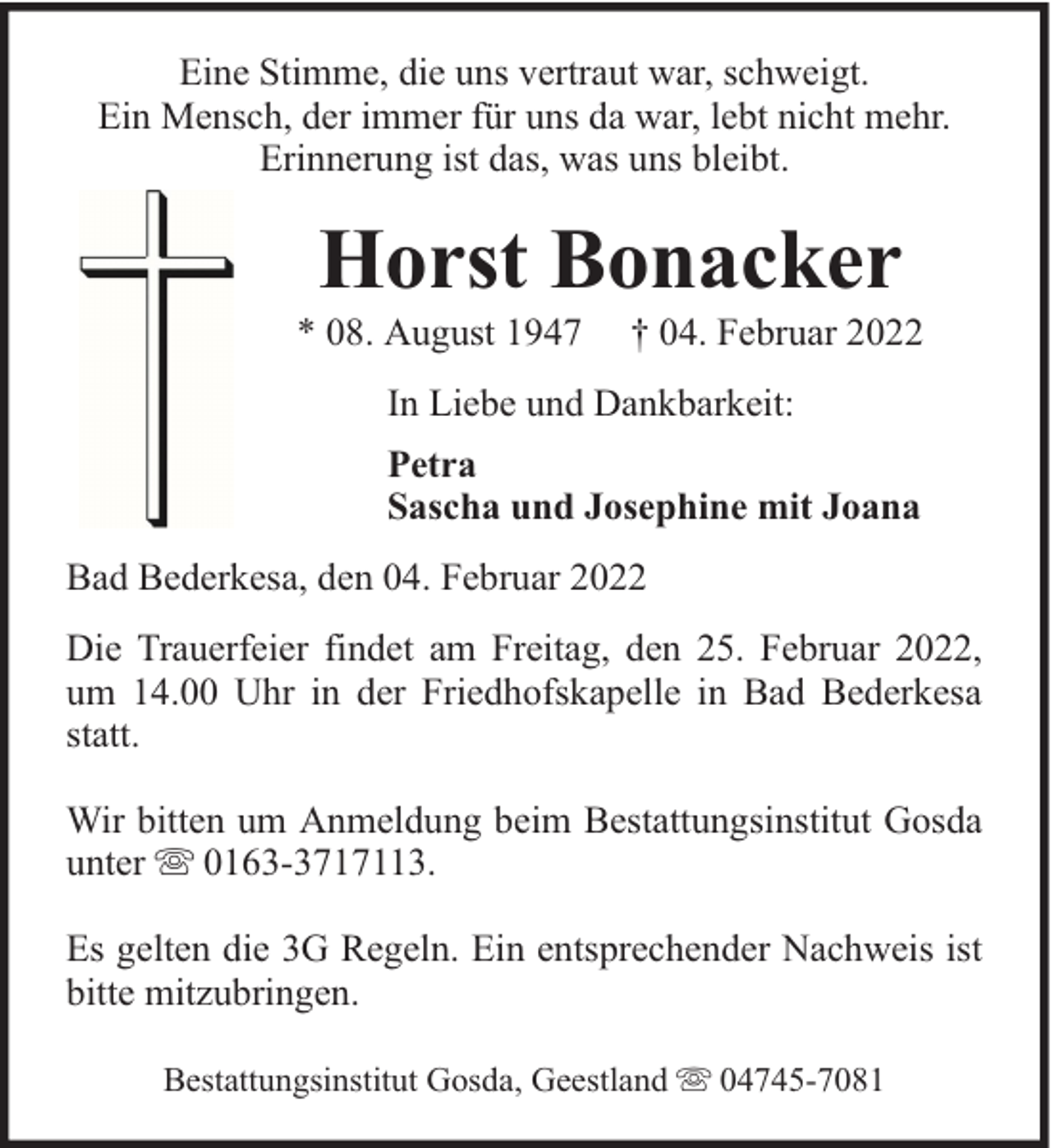 <p>Eine Stimme, die uns vertraut war, schweigt.<br />Ein Mensch, der immer für uns da war, lebt nicht mehr.<br />Erinnerung ist das, was uns bleibt.</p><p>Horst Bonacker</p><p>* 08. August 1947</p><p>† 04. Februar 2022</p><p>In Liebe und Dankbarkeit:<br />Petra<br />Sascha und Josephine mit Joana<br />Bad Bederkesa, den 04. Februar 2022<br />Die Trauerfeier findet am Freitag, den 25. Februar 2022,<br />um 14.00 Uhr in der Friedhofskapelle in Bad Bederkesa<br />statt.<br />Wir bitten um Anmeldung beim Bestattungsinstitut Gosda<br />unter 0163-3717113.<br />Es gelten die 3G Regeln. Ein entsprechender Nachweis ist<br />bitte mitzubringen.<br />Bestattungsinstitut Gosda, Geestland</p><p>04745-7081</p>