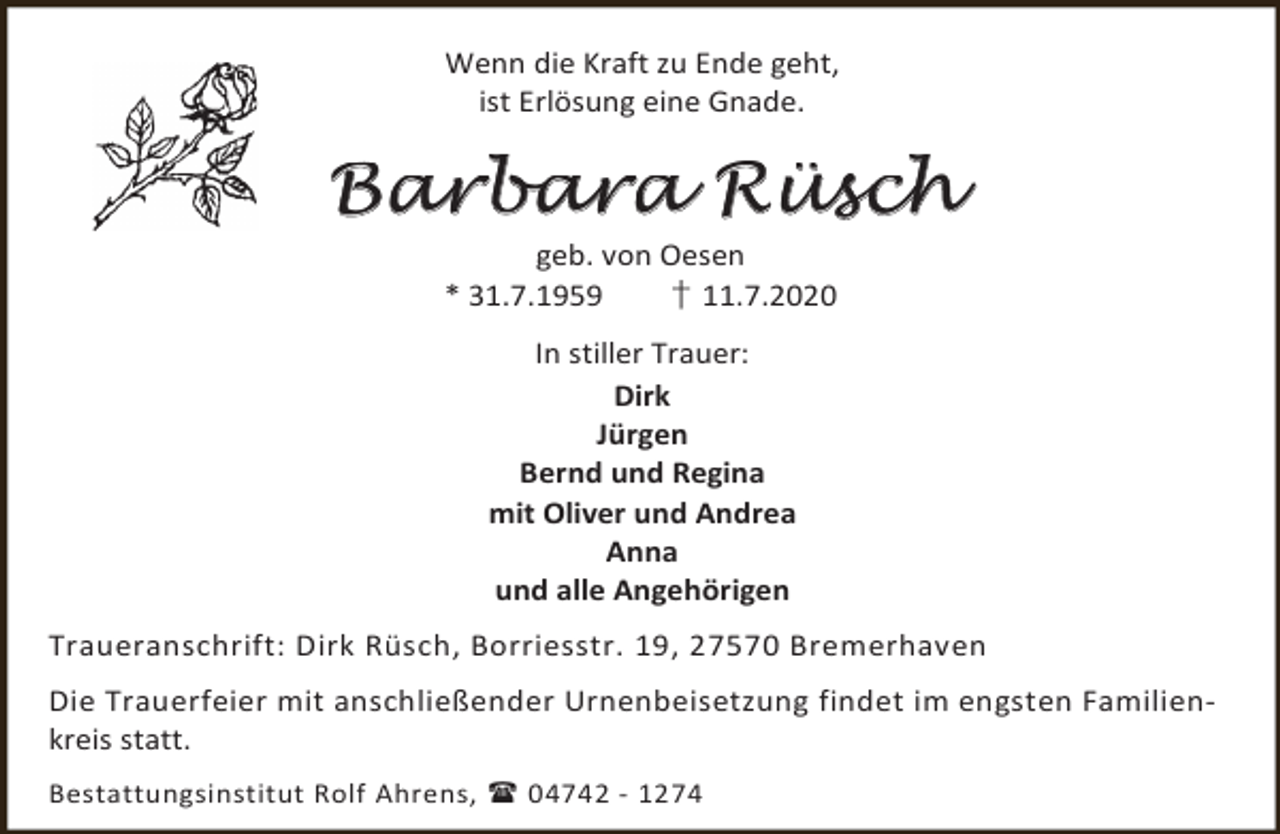 <p>Wenn die Kraft zu Ende geht,<br />ist Erlösung eine Gnade.</p><p>B a r ba r a R ü s c h<br />geb. von Oesen<br />* 31.7.1959<br />† 11.7.2020<br />In stiller Trauer:<br />Dirk<br />Jürgen<br />Bernd und Regina<br />mit Oliver und Andrea<br />Anna<br />und alle Angehörigen<br />Traueranschrift: Dirk Rüsch, Borriesstr. 19, 27570 Bremerhaven<br />Die Trauerfeier mit anschließender Urnenbeisetzung findet im engsten Familienkreis statt.<br />Bestattungsinstitut Rolf Ahrens,  04742 - 1274</p>