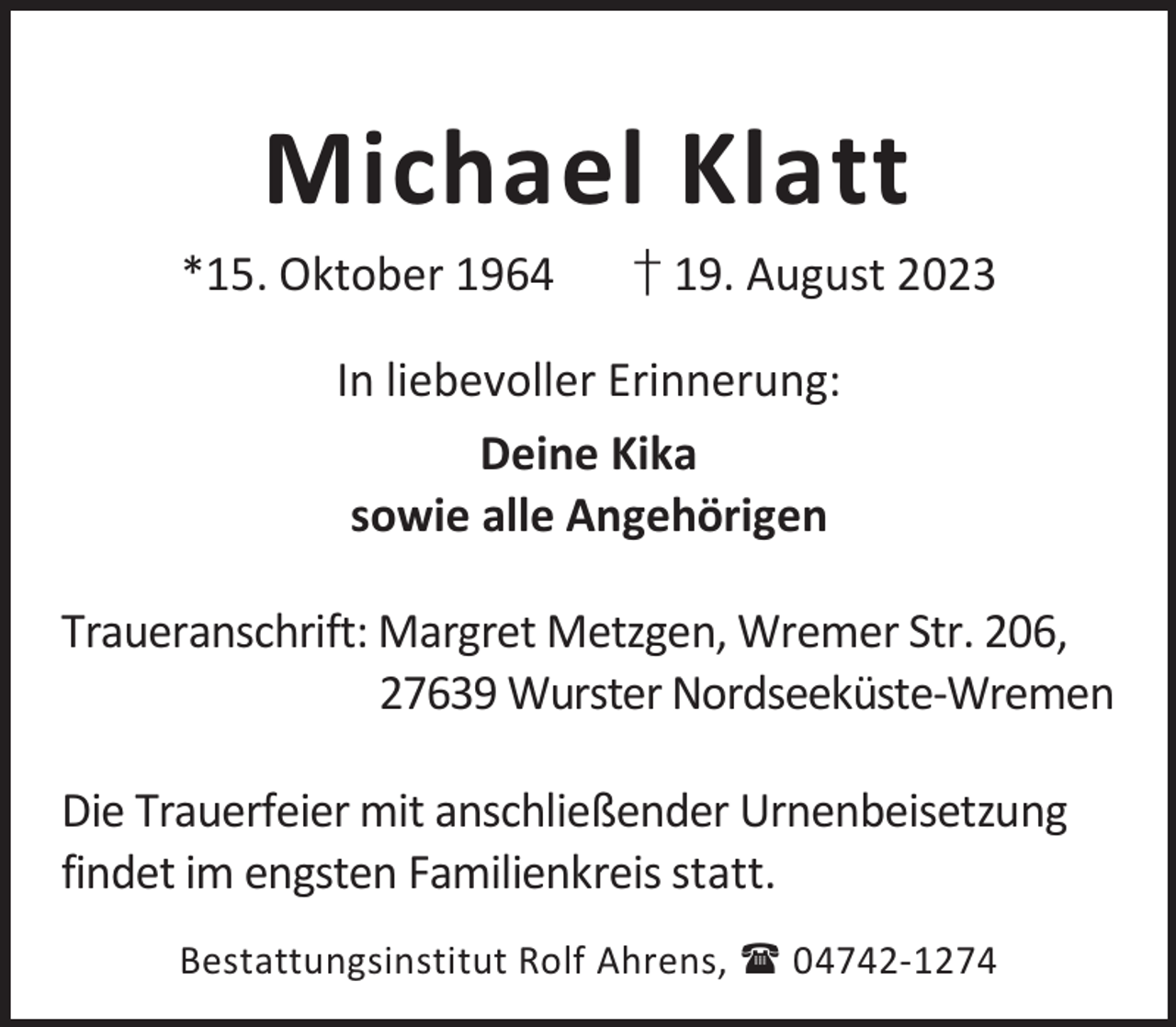 <p>Michael Klatt</p><p>*15. Oktober 1964</p><p>† 19. August 2023</p><p>In liebevoller Erinnerung:<br />Deine Kika<br />sowie alle Angehörigen<br />Traueranschrift: Margret Metzgen, Wremer Str. 206,<br />27639 Wurster Nordseeküste-Wremen<br />Die Trauerfeier mit anschließender Urnenbeisetzung<br />findet im engsten Familienkreis statt.<br />Bestattungsinstitut Rolf Ahrens,  04742-1274</p>
