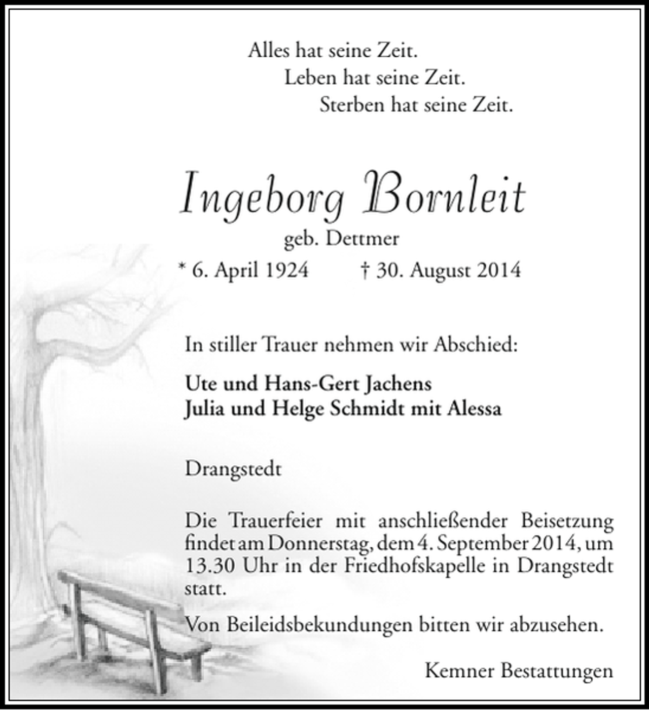 <p>Alles hat seine Zeit.<br />Leben hat seine Zeit.<br />Sterben hat seine Zeit.</p><p>Ingeborg Bornleit<br />geb. Dettmer<br />* 6. April 1924<br />† 30. August 2014<br />In stiller Trauer nehmen wir Abschied:<br />Ute und Hans-Gert Jachens<br />Julia und Helge Schmidt mit Alessa<br />Drangstedt<br />Die Trauerfeier mit anschließender Beisetzung<br />findet am Donnerstag, dem 4. September 2014, um<br />13.30 Uhr in der Friedhofskapelle in Drangstedt<br />statt.<br />Von Beileidsbekundungen bitten wir abzusehen.<br />Kemner Bestattungen</p>