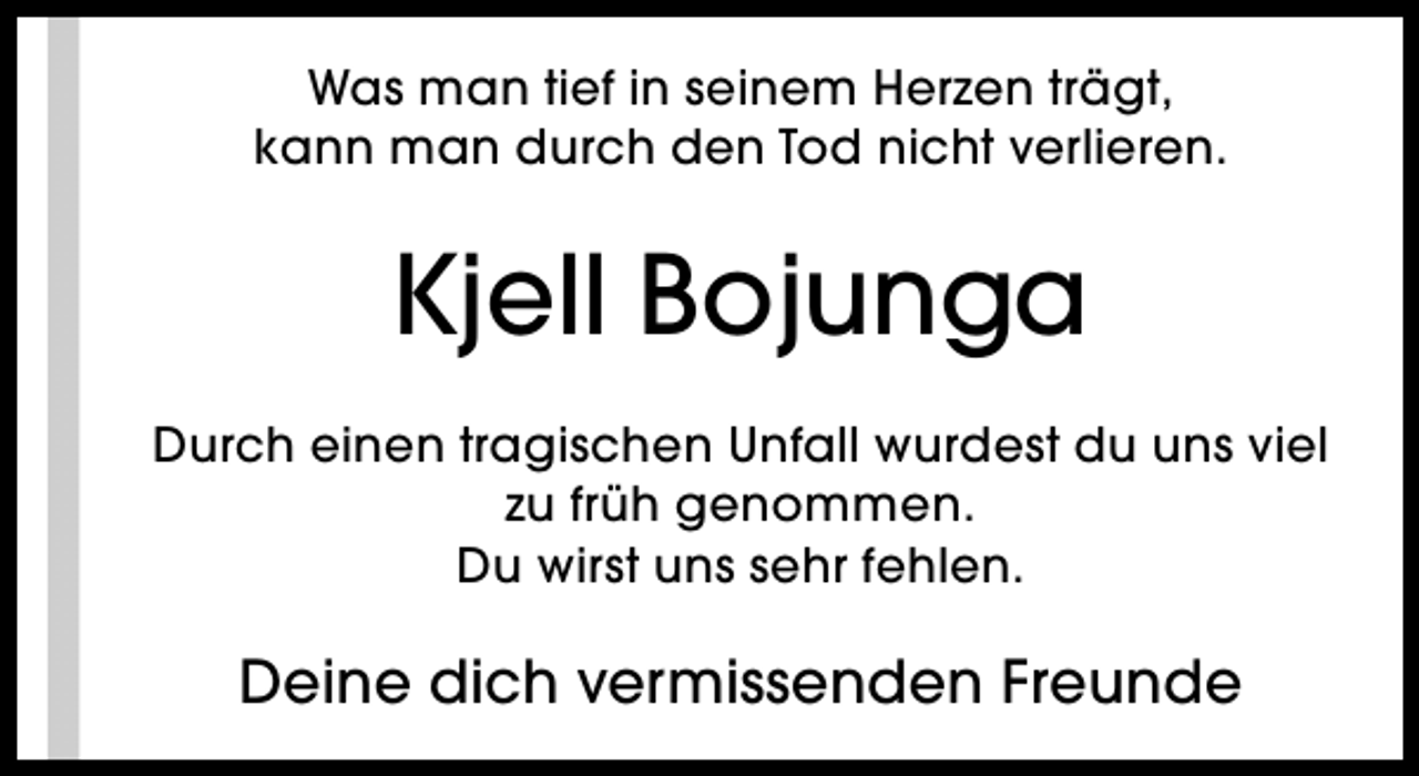 <p>Was man tief in seinem Herzen trägt,<br />kann man durch den Tod nicht verlieren.</p><p>Kjell Bojunga<br />Durch einen tragischen Unfall wurdest du uns viel<br />zu früh genommen.<br />Du wirst uns sehr fehlen.</p><p>Deine dich vermissenden Freunde</p>