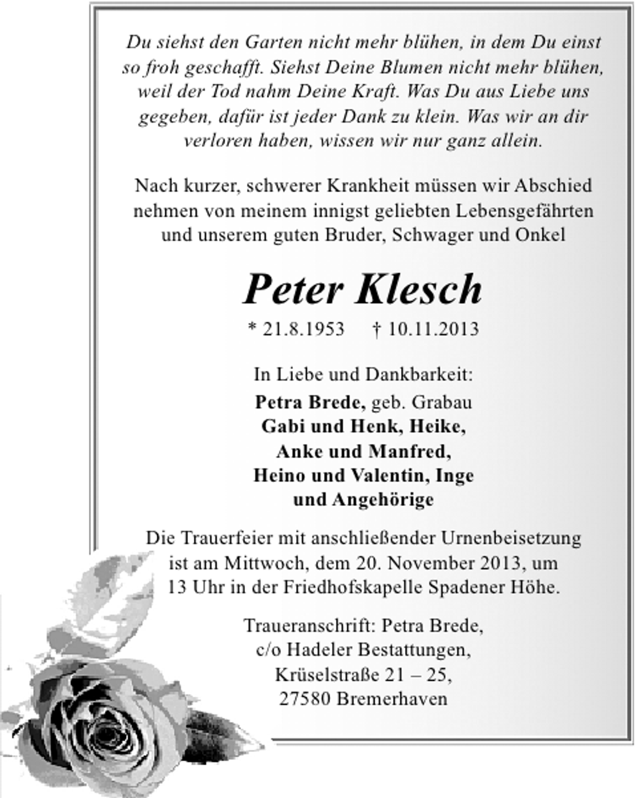 <p>Du siehst den Garten nicht mehr blühen, in dem Du einst<br />so froh geschafft. Siehst Deine Blumen nicht mehr blühen,<br />weil der Tod nahm Deine Kraft. Was Du aus Liebe uns<br />gegeben, dafür ist jeder Dank zu klein. Was wir an dir<br />verloren haben, wissen wir nur ganz allein.<br />Nach kurzer, schwerer Krankheit müssen wir Abschied<br />nehmen von meinem innigst geliebten Lebensgefährten<br />und unserem guten Bruder, Schwager und Onkel</p><p>Peter Klesch<br />* 21.8.1953</p><p>† 10.11.2013</p><p>In Liebe und Dankbarkeit:<br />Petra Brede, geb. Grabau<br />Gabi und Henk, Heike,<br />Anke und Manfred,<br />Heino und Valentin, Inge<br />und Angehörige<br />Die Trauerfeier mit anschließender Urnenbeisetzung<br />ist am Mittwoch, dem 20. November 2013, um<br />13 Uhr in der Friedhofskapelle Spadener Höhe.<br />Traueranschrift: Petra Brede,<br />c/o Hadeler Bestattungen,<br />Krüselstraße 21 – 25,<br />27580 Bremerhaven</p>