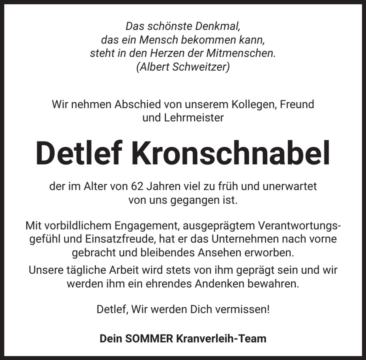 <p>Das schönste Denkmal,<br />das ein Mensch bekommen kann,<br />steht in den Herzen der Mitmenschen.<br />(Albert Schweitzer)<br />Wir nehmen Abschied von unserem Kollegen, Freund<br />und Lehrmeister</p><p>Detlef Kronschnabel<br />der im Alter von 62 Jahren viel zu früh und unerwartet<br />von uns gegangen ist.<br />Mit vorbildlichem Engagement, ausgeprägtem Verantwortungsgefühl und Einsatzfreude, hat er das Unternehmen nach vorne<br />gebracht und bleibendes Ansehen erworben.<br />Unsere tägliche Arbeit wird stets von ihm geprägt sein und wir<br />werden ihm ein ehrendes Andenken bewahren.<br />Detlef, Wir werden Dich vermissen!<br />Dein SOMMER Kranverleih-Team</p>