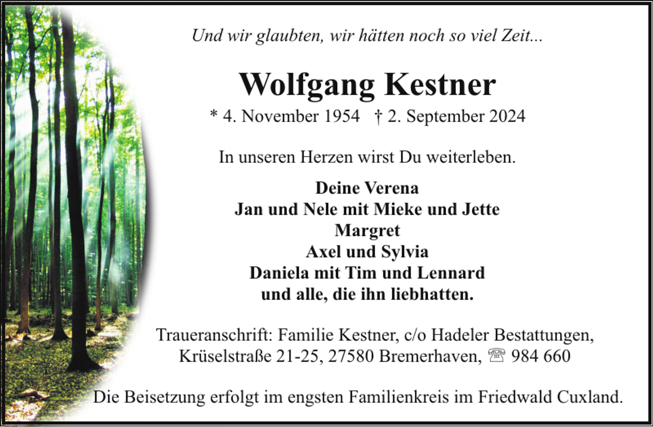<p>Und wir glaubten, wir hätten noch so viel Zeit...</p><p>Wolfgang Kestner</p><p>* 4. November 1954 † 2. September 2024<br />In unseren Herzen wirst Du weiterleben.<br />Deine Verena<br />Jan und Nele mit Mieke und Jette<br />Margret<br />Axel und Sylvia<br />Daniela mit Tim und Lennard<br />und alle, die ihn liebhatten.<br />Traueranschrift: Familie Kestner, c/o Hadeler Bestattungen,<br />Krüselstraße 21-25, 27580 Bremerhaven, ' 984 660<br />Die Beisetzung erfolgt im engsten Familienkreis im Friedwald Cuxland.</p>