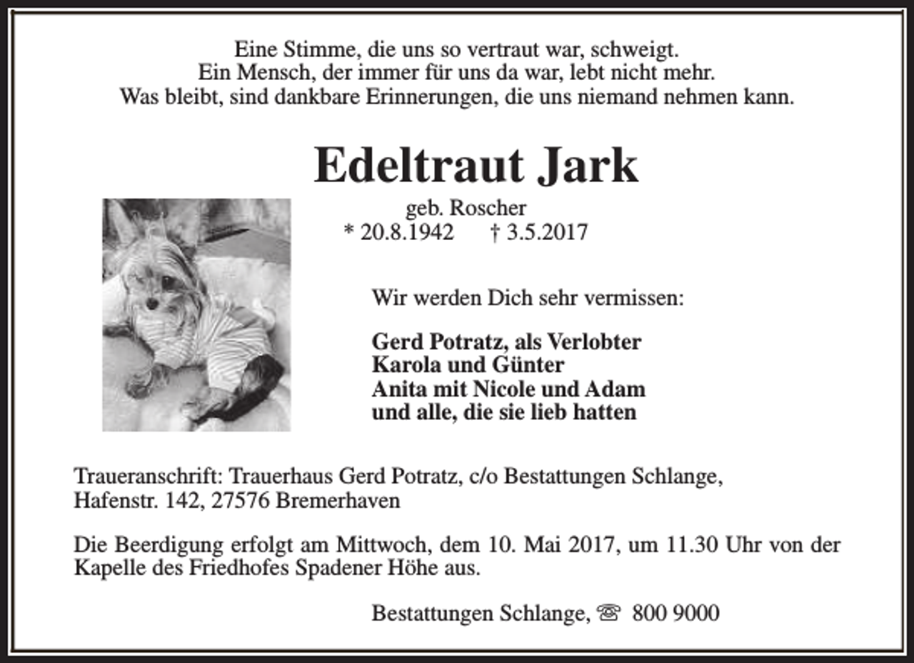 <p>Eine Stimme, die uns so vertraut war, schweigt.<br />Ein Mensch, der immer für uns da war, lebt nicht mehr.<br />Was bleibt, sind dankbare Erinnerungen, die uns niemand nehmen kann.</p><p>Edeltraut Jark<br />geb. Roscher<br />* 20.8.1942<br />† 3.5.2017</p><p>Wir werden Dich sehr vermissen:<br />Gerd Potratz, als Verlobter<br />Karola und Günter<br />Anita mit Nicole und Adam<br />und alle, die sie lieb hatten<br />Traueranschrift: Trauerhaus Gerd Potratz, c/o Bestattungen Schlange,<br />Hafenstr. 142, 27576 Bremerhaven<br />Die Beerdigung erfolgt am Mittwoch, dem 10. Mai 2017, um 11.30 Uhr von der<br />Kapelle des Friedhofes Spadener Höhe aus.<br />Bestattungen Schlange, s 800 9000</p>