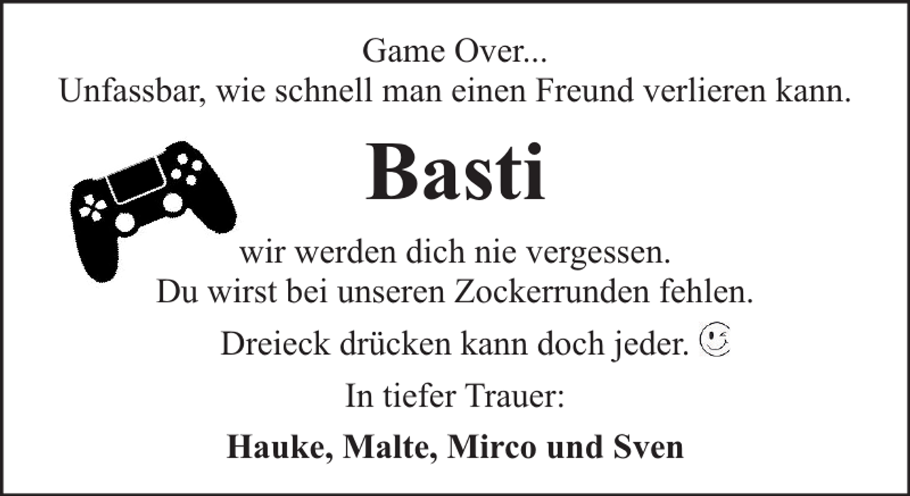 <p>Game Over...<br />Unfassbar, wie schnell man einen Freund verlieren kann.</p><p>Basti<br />wir werden dich nie vergessen.<br />Du wirst bei unseren Zockerrunden fehlen.<br />Dreieck drücken kann doch jeder.<br />In tiefer Trauer:<br />Hauke, Malte, Mirco und Sven</p>