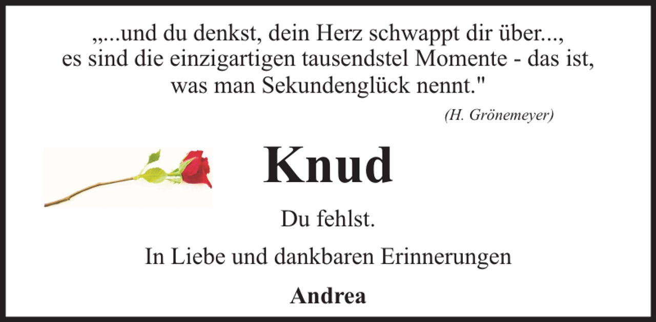 <p>„...und du denkst, dein Herz schwappt dir über...,<br />es sind die einzigartigen tausendstel Momente - das ist,<br />was man Sekundenglück nennt."<br />(H. Grönemeyer)</p><p>Knud<br />Du fehlst.<br />In Liebe und dankbaren Erinnerungen<br />Andrea</p>