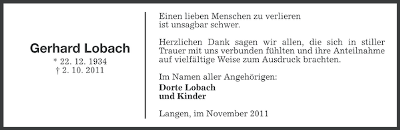 <p>Einen lieben Menschen zu verlieren<br />ist unsagbar schwer.</p><p>Gerhard Lobach<br />* 22. 12. 1934<br />† 2. 10. 2011</p><p>Herzlichen Dank sagen wir allen, die sich in stiller<br />Trauer mit uns verbunden fühlten und ihre Anteilnahme<br />auf vielfältige Weise zum Ausdruck brachten.<br />Im Namen aller Angehörigen:<br />Dorte Lobach<br />und Kinder<br />Langen, im November 2011</p>