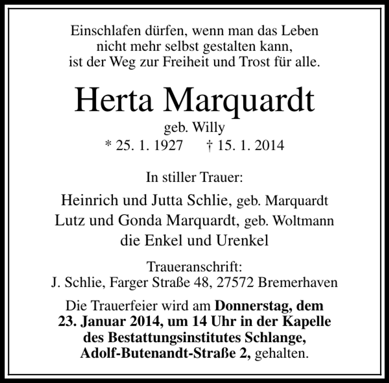 <p>Einschlafen dürfen, wenn man das Leben<br />nicht mehr selbst gestalten kann,<br />ist der Weg zur Freiheit und Trost für alle.</p><p>Herta Marquardt<br />geb. Willy<br />* 25. 1. 1927 † 15. 1. 2014<br />In stiller Trauer:</p><p>Heinrich und Jutta Schlie, geb. Marquardt<br />Lutz und Gonda Marquardt, geb. Woltmann<br />die Enkel und Urenkel<br />Traueranschrift:<br />J. Schlie, Farger Straße 48, 27572 Bremerhaven<br />Die Trauerfeier wird am Donnerstag, dem<br />23. Januar 2014, um 14 Uhr in der Kapelle<br />des Bestattungsinstitutes Schlange,<br />Adolf-Butenandt-Straße 2, gehalten.</p>