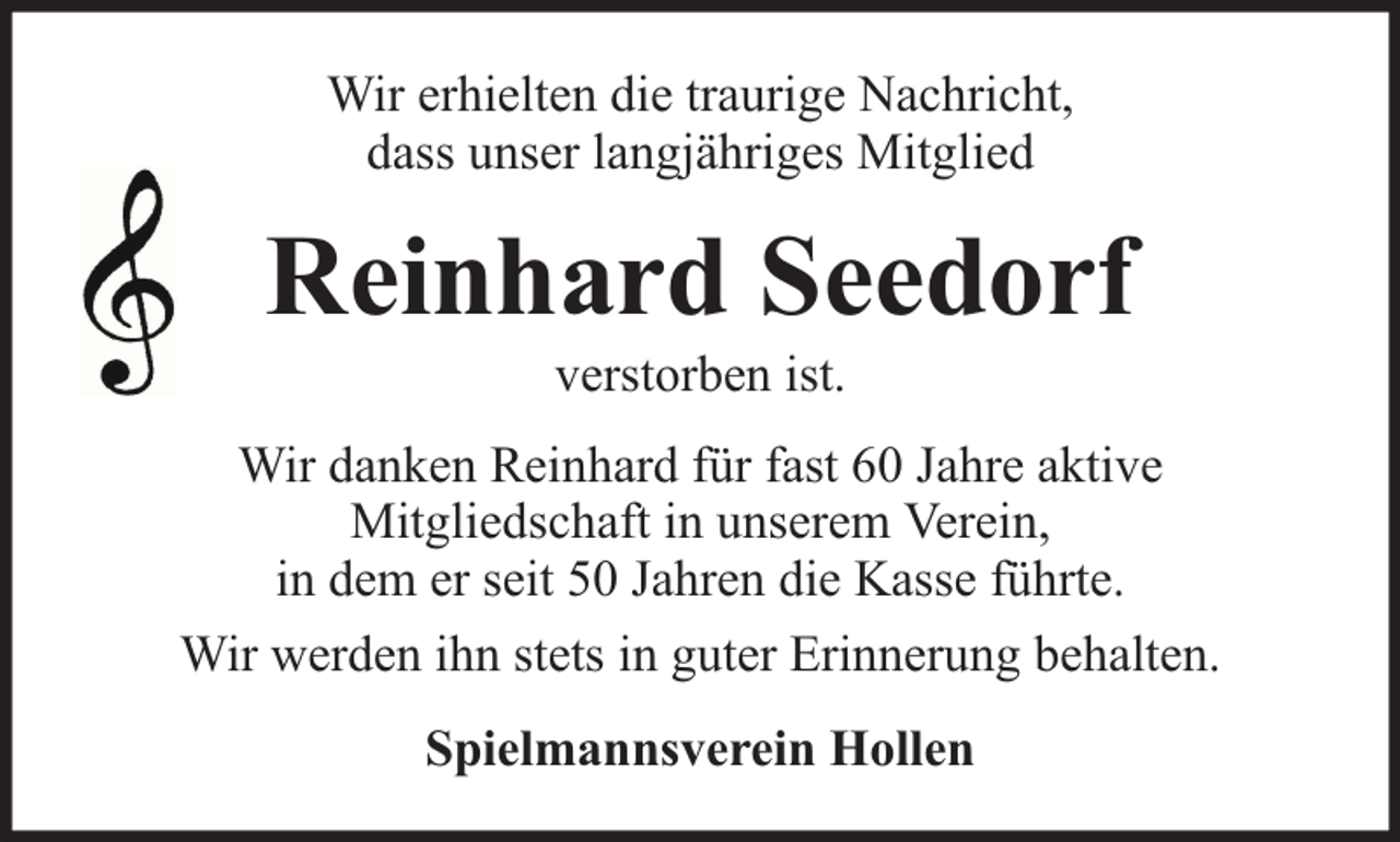 <p>Wir erhielten die traurige Nachricht,<br />dass unser langjähriges Mitglied</p><p>Reinhard Seedorf<br />verstorben ist.</p><p>Wir danken Reinhard für fast 60 Jahre aktive<br />Mitgliedschaft in unserem Verein,<br />in dem er seit 50 Jahren die Kasse führte.<br />Wir werden ihn stets in guter Erinnerung behalten.<br />Spielmannsverein Hollen</p>