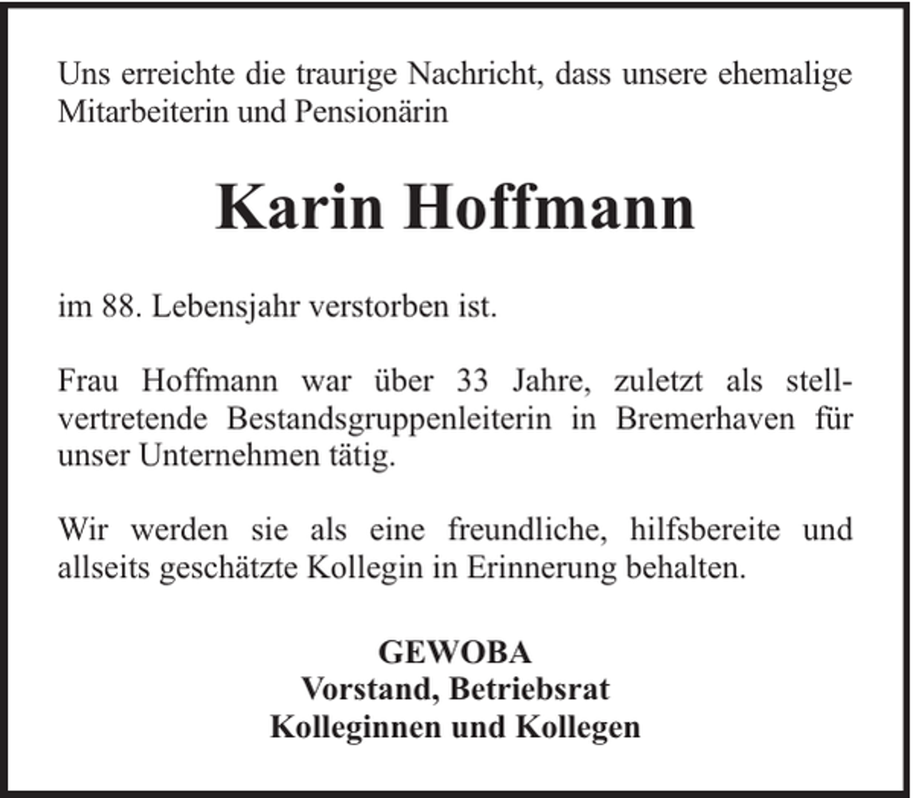 <p>Uns erreichte die traurige Nachricht, dass unsere ehemalige<br />Mitarbeiterin und Pensionärin</p><p>Karin Hoffmann<br />im 88. Lebensjahr verstorben ist.<br />Frau Hoffmann war über 33 Jahre, zuletzt als stellvertretende Bestandsgruppenleiterin in Bremerhaven für<br />unser Unternehmen tätig.<br />Wir werden sie als eine freundliche, hilfsbereite und<br />allseits geschätzte Kollegin in Erinnerung behalten.<br />GEWOBA<br />Vorstand, Betriebsrat<br />Kolleginnen und Kollegen</p>
