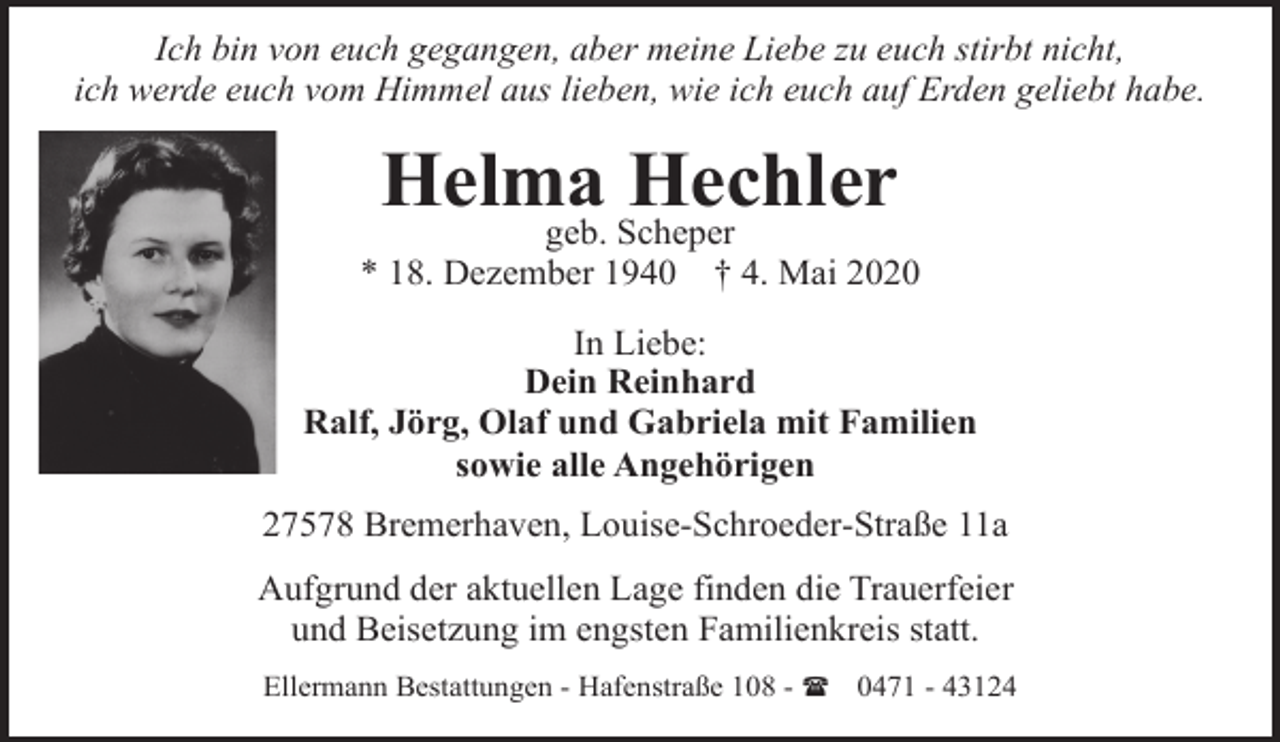 <p>Ich bin von euch gegangen, aber meine Liebe zu euch stirbt nicht,<br />ich werde euch vom Himmel aus lieben, wie ich euch auf Erden geliebt habe.</p><p>Helma Hechler</p><p>geb. Scheper<br />* 18. Dezember 1940 † 4. Mai 2020<br />In Liebe:<br />Dein Reinhard<br />Ralf, Jörg, Olaf und Gabriela mit Familien<br />sowie alle Angehörigen<br />27578 Bremerhaven, Louise-Schroeder-Straße 11a<br />Aufgrund der aktuellen Lage finden die Trauerfeier<br />und Beisetzung im engsten Familienkreis statt.<br />Ellermann Bestattungen - Hafenstraße 108 - ( 0471 - 43124</p>