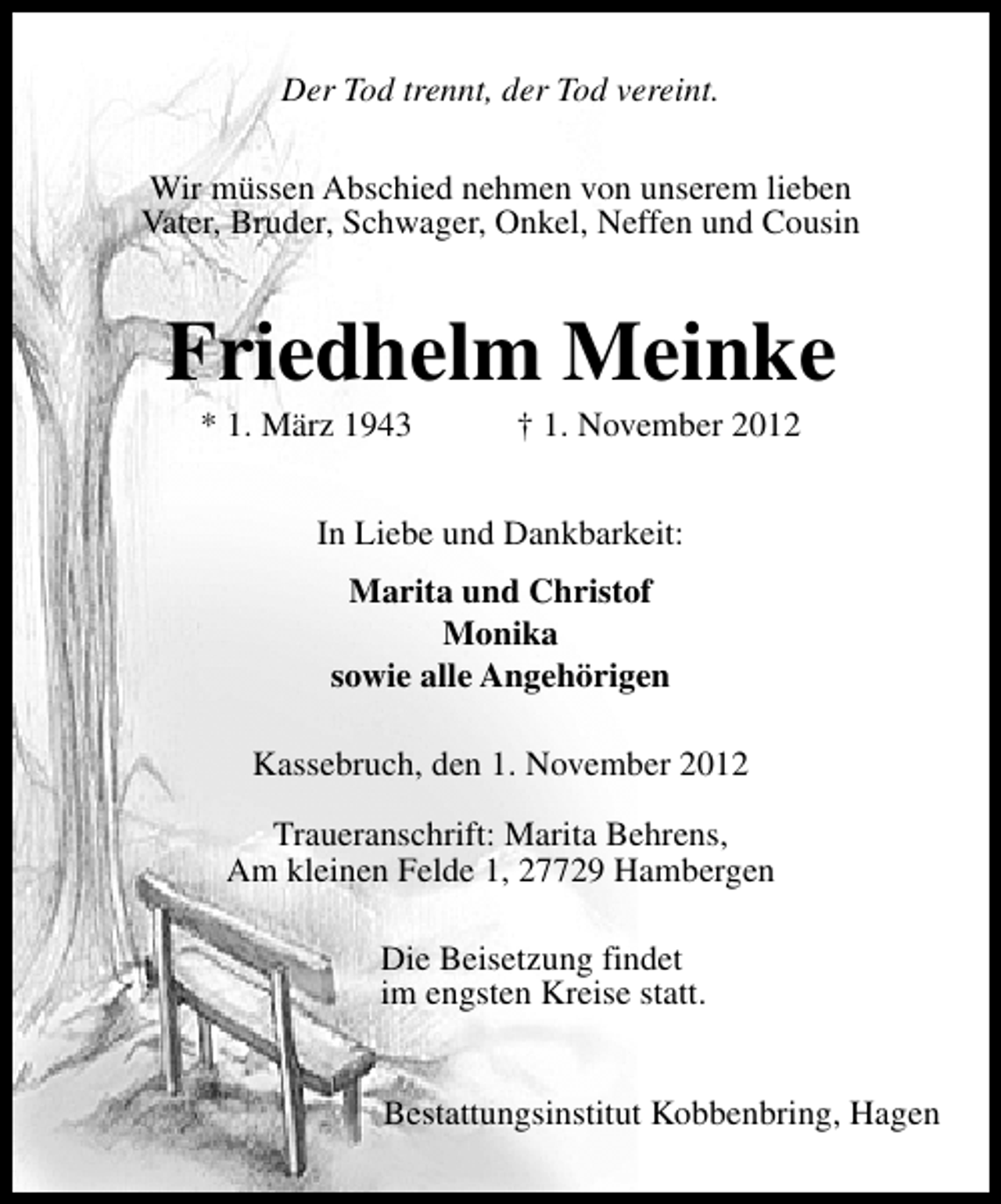 <p>Der Tod trennt, der Tod vereint.<br />Wir müssen Abschied nehmen von unserem lieben<br />Vater, Bruder, Schwager, Onkel, Neffen und Cousin</p><p>Friedhelm Meinke<br />* 1. März 1943</p><p>† 1. November 2012</p><p>In Liebe und Dankbarkeit:<br />Marita und Christof<br />Monika<br />sowie alle Angehörigen<br />Kassebruch, den 1. November 2012<br />Traueranschrift: Marita Behrens,<br />Am kleinen Felde 1, 27729 Hambergen<br />Die Beisetzung findet<br />im engsten Kreise statt.<br />Bestattungsinstitut Kobbenbring, Hagen</p>