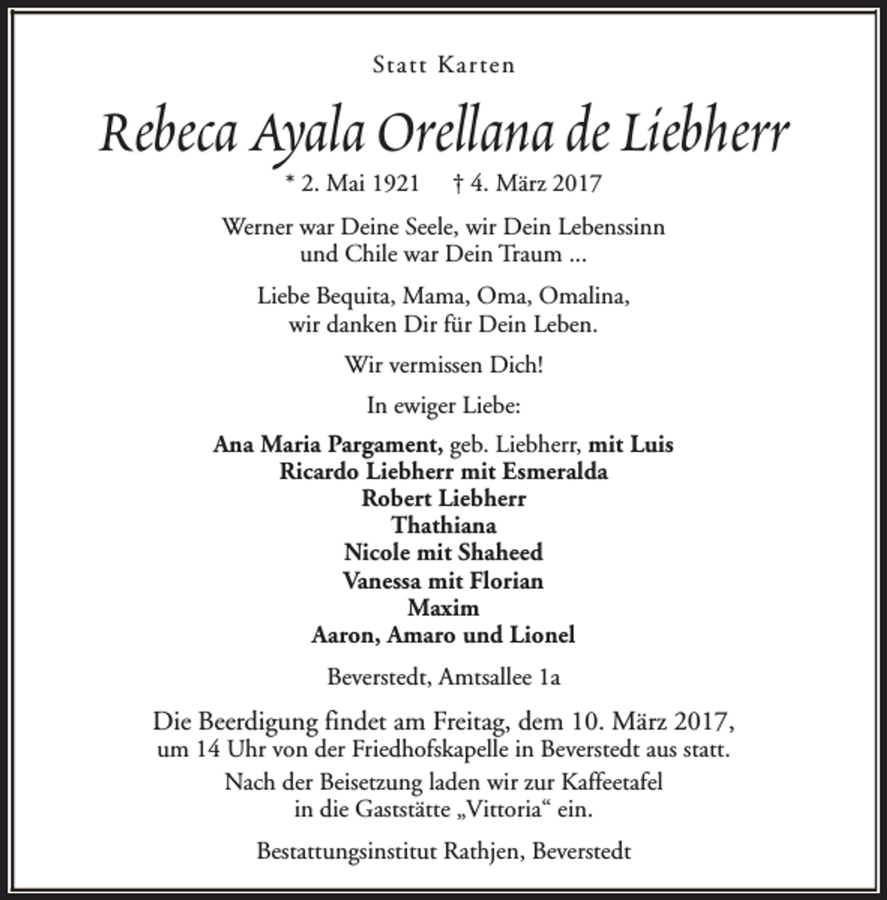 <p>Statt Karten</p>
<p>Rebeca Ayala Orellana de Liebherr<br />* 2. Mai 1921</p>
<p>† 4. März 2017</p>
<p>Werner war Deine Seele, wir Dein Lebenssinn<br />und Chile war Dein Traum ...<br />Liebe Bequita, Mama, Oma, Omalina,<br />wir danken Dir für Dein Leben.<br />Wir vermissen Dich!<br />In ewiger Liebe:<br />Ana Maria Pargament, geb. Liebherr, mit Luis<br />Ricardo Liebherr mit Esmeralda<br />Robert Liebherr<br />Thathiana<br />Nicole mit Shaheed<br />Vanessa mit Florian<br />Maxim<br />Aaron, Amaro und Lionel<br />Beverstedt, Amtsallee 1a</p>
<p>Die Beerdigung findet am Freitag, dem 10. März 2017,<br />um 14 Uhr von der Friedhofskapelle in Beverstedt aus statt.<br />Nach der Beisetzung laden wir zur Kaffeetafel<br />in die Gaststätte „Vittoria“ ein.<br />Bestattungsinstitut Rathjen, Beverstedt</p>