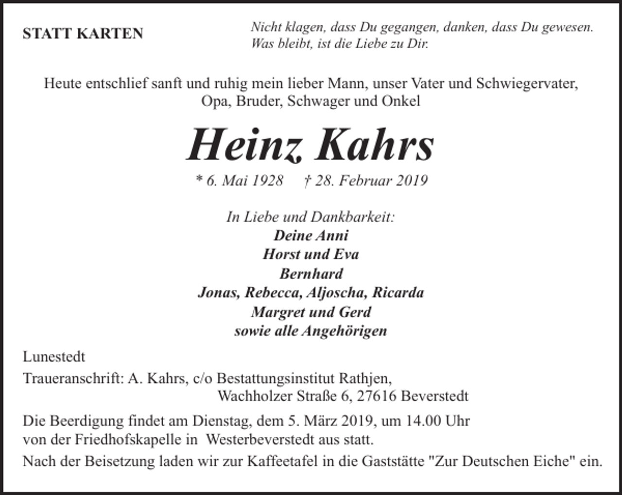 <p>STATT KARTEN</p><p>Nicht klagen, dass Du gegangen, danken, dass Du gewesen.<br />Was bleibt, ist die Liebe zu Dir.</p><p>Heute entschlief sanft und ruhig mein lieber Mann, unser Vater und Schwiegervater,<br />Opa, Bruder, Schwager und Onkel</p><p>Heinz Kahrs<br />* 6. Mai 1928</p><p>† 28. Februar 2019</p><p>In Liebe und Dankbarkeit:<br />Deine Anni<br />Horst und Eva<br />Bernhard<br />Jonas, Rebecca, Aljoscha, Ricarda<br />Margret und Gerd<br />sowie alle Angehörigen<br />Lunestedt<br />Traueranschrift: A. Kahrs, c/o Bestattungsinstitut Rathjen,<br />Wachholzer Straße 6, 27616 Beverstedt<br />Die Beerdigung findet am Dienstag, dem 5. März 2019, um 14.00 Uhr<br />von der Friedhofskapelle in Westerbeverstedt aus statt.<br />Nach der Beisetzung laden wir zur Kaffeetafel in die Gaststätte "Zur Deutschen Eiche" ein.</p>