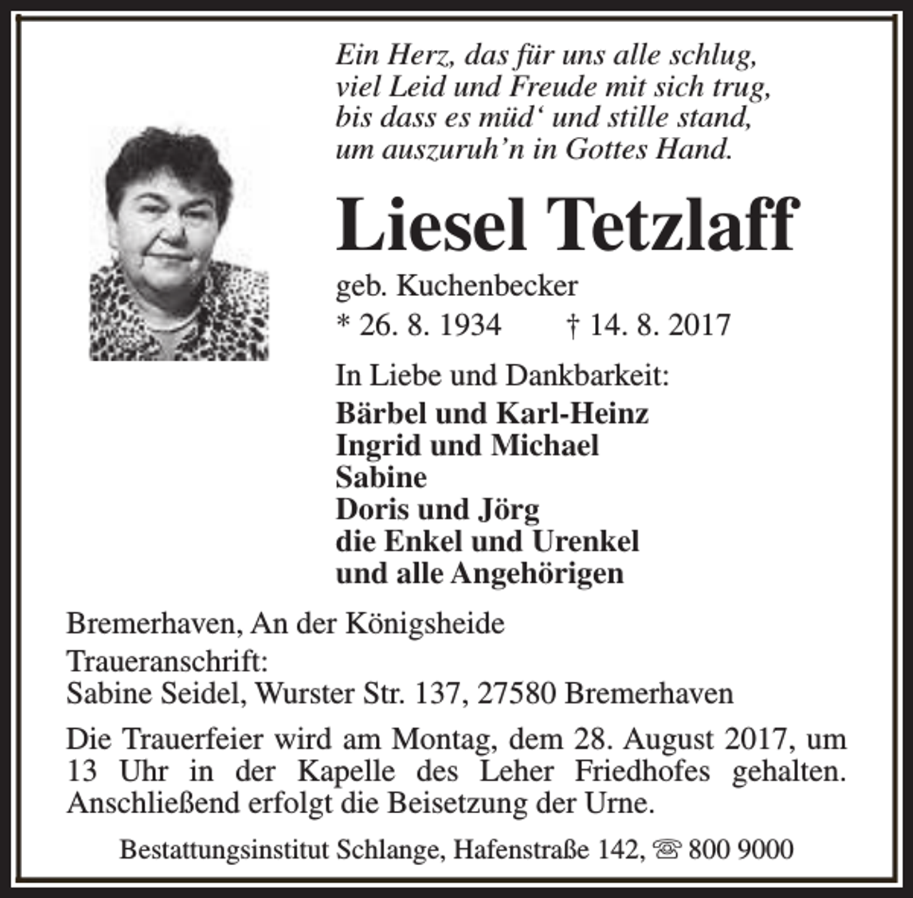 <p>Ein Herz, das für uns alle schlug,<br />viel Leid und Freude mit sich trug,<br />bis dass es müd‘ und stille stand,<br />um auszuruh’n in Gottes Hand.</p><p>Liesel Tetzlaff<br />geb. Kuchenbecker<br />* 26. 8. 1934<br />† 14. 8. 2017<br />In Liebe und Dankbarkeit:<br />Bärbel und Karl-Heinz<br />Ingrid und Michael<br />Sabine<br />Doris und Jörg<br />die Enkel und Urenkel<br />und alle Angehörigen<br />Bremerhaven, An der Königsheide<br />Traueranschrift:<br />Sabine Seidel, Wurster Str. 137, 27580 Bremerhaven<br />Die Trauerfeier wird am Montag, dem 28. August 2017, um<br />13 Uhr in der Kapelle des Leher Friedhofes gehalten.<br />Anschließend erfolgt die Beisetzung der Urne.<br />Bestattungsinstitut Schlange, Hafenstraße 142, s 800 9000</p>