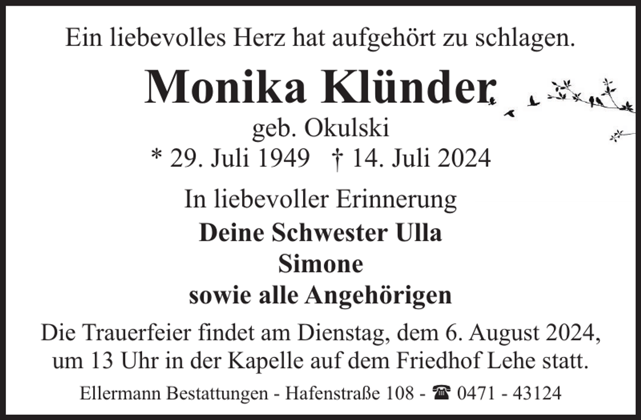 <p>Ein liebevolles Herz hat aufgehört zu schlagen.</p><p>Monika Klünder<br />geb. Okulski<br />* 29. Juli 1949 † 14. Juli 2024<br />In liebevoller Erinnerung<br />Deine Schwester Ulla<br />Simone<br />sowie alle Angehörigen</p><p>Die Trauerfeier findet am Dienstag, dem 6. August 2024,<br />um 13 Uhr in der Kapelle auf dem Friedhof Lehe statt.<br />Ellermann Bestattungen - Hafenstraße 108 - ( 0471 - 43124</p>