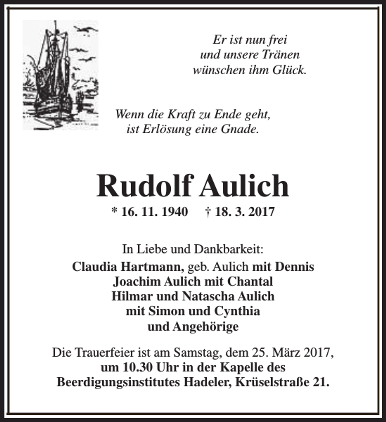 <p>Er ist nun frei<br />und unsere Tränen<br />wünschen ihm Glück.<br />Wenn die Kraft zu Ende geht,<br />ist Erlösung eine Gnade.</p><p>Rudolf Aulich<br />* 16. 11. 1940</p><p>† 18. 3. 2017</p><p>In Liebe und Dankbarkeit:<br />Claudia Hartmann, geb. Aulich mit Dennis<br />Joachim Aulich mit Chantal<br />Hilmar und Natascha Aulich<br />mit Simon und Cynthia<br />und Angehörige<br />Die Trauerfeier ist am Samstag, dem 25. März 2017,<br />um 10.30 Uhr in der Kapelle des<br />Beerdigungsinstitutes Hadeler, Krüselstraße 21.</p>