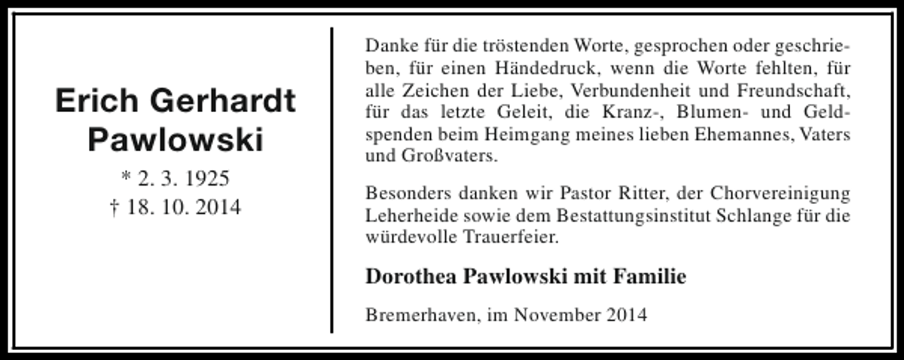 <p>Erich Gerhardt<br />Pawlowski<br />* 2. 3. 1925<br />† 18. 10. 2014</p><p>Danke für die tröstenden Worte, gesprochen oder geschrieben, für einen Händedruck, wenn die Worte fehlten, für<br />alle Zeichen der Liebe, Verbundenheit und Freundschaft,<br />für das letzte Geleit, die Kranz-, Blumen- und Geldspenden beim Heimgang meines lieben Ehemannes, Vaters<br />und Großvaters.<br />Besonders danken wir Pastor Ritter, der Chorvereinigung<br />Leherheide sowie dem Bestattungsinstitut Schlange für die<br />würdevolle Trauerfeier.</p><p>Dorothea Pawlowski mit Familie<br />Bremerhaven, im November 2014</p>