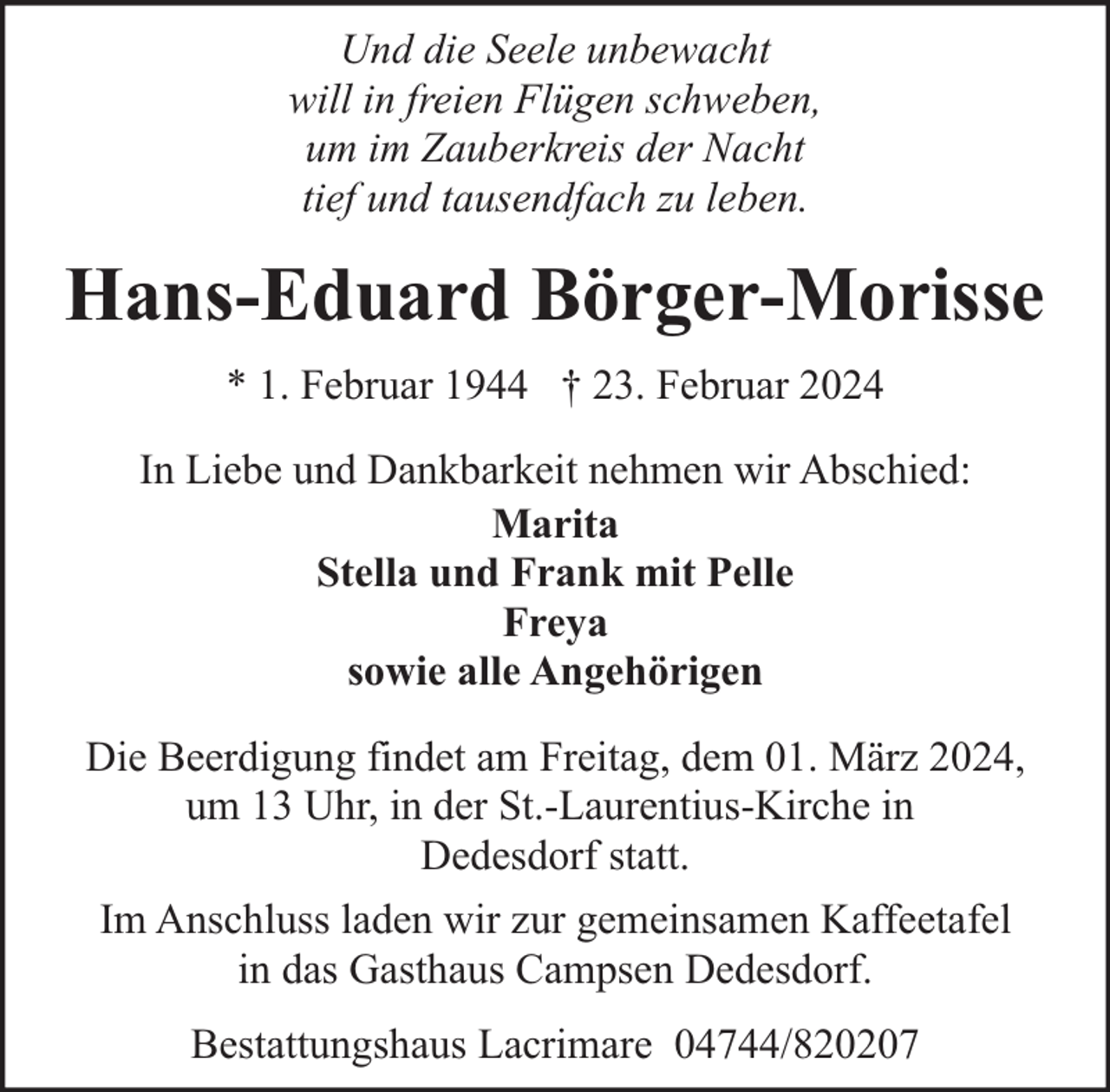 <p>Und die Seele unbewacht<br />will in freien Flügen schweben,<br />um im Zauberkreis der Nacht<br />tief und tausendfach zu leben.</p><p>Hans-Eduard Börger-Morisse<br />* 1. Februar 1944 † 23. Februar 2024<br />In Liebe und Dankbarkeit nehmen wir Abschied:<br />Marita<br />Stella und Frank mit Pelle<br />Freya<br />sowie alle Angehörigen<br />Die Beerdigung findet am Freitag, dem 01. März 2024,<br />um 13 Uhr, in der St.-Laurentius-Kirche in<br />Dedesdorf statt.<br />Im Anschluss laden wir zur gemeinsamen Kaffeetafel<br />in das Gasthaus Campsen Dedesdorf.<br />Bestattungshaus Lacrimare 04744/820207</p>