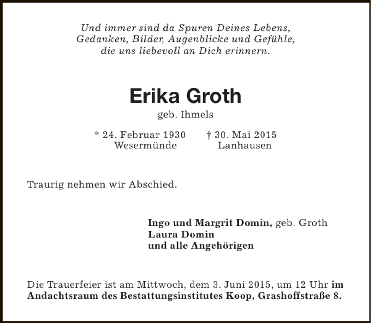 <p>Und immer sind da Spuren Deines Lebens,<br />Gedanken, Bilder, Augenblicke und Gefühle,<br />die uns liebevoll an Dich erinnern.</p><p>Erika Groth<br />geb. Ihmels</p><p>* 24. Februar 1930<br />Wesermünde</p><p>† 30. Mai 2015<br />Lanhausen</p><p>Traurig nehmen wir Abschied.<br />Ingo und Margrit Domin, geb. Groth<br />Laura Domin<br />und alle Angehörigen<br />Die Trauerfeier ist am Mittwoch, dem 3. Juni 2015, um 12 Uhr im<br />Andachtsraum des Bestattungsinstitutes Koop, Grashoffstraße 8.</p>