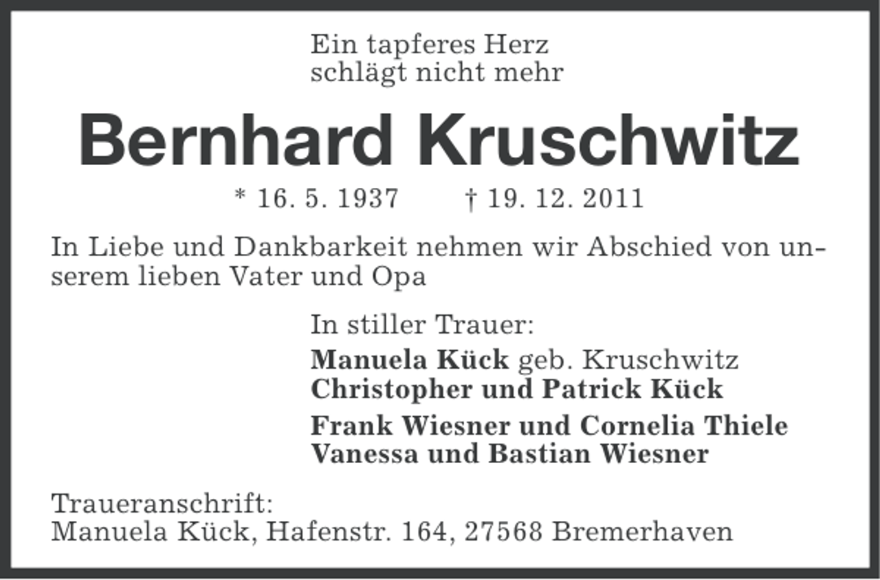 <p>Ein tapferes Herz<br />schlägt nicht mehr</p><p>Bernhard Kruschwitz<br />* 16. 5. 1937</p><p>† 19. 12. 2011</p><p>In Liebe und Dankbarkeit nehmen wir Abschied von unserem lieben Vater und Opa<br />In stiller Trauer:<br />Manuela Kück geb. Kruschwitz<br />Christopher und Patrick Kück<br />Frank Wiesner und Cornelia Thiele<br />Vanessa und Bastian Wiesner<br />Traueranschrift:<br />Manuela Kück, Hafenstr. 164, 27568 Bremerhaven</p>