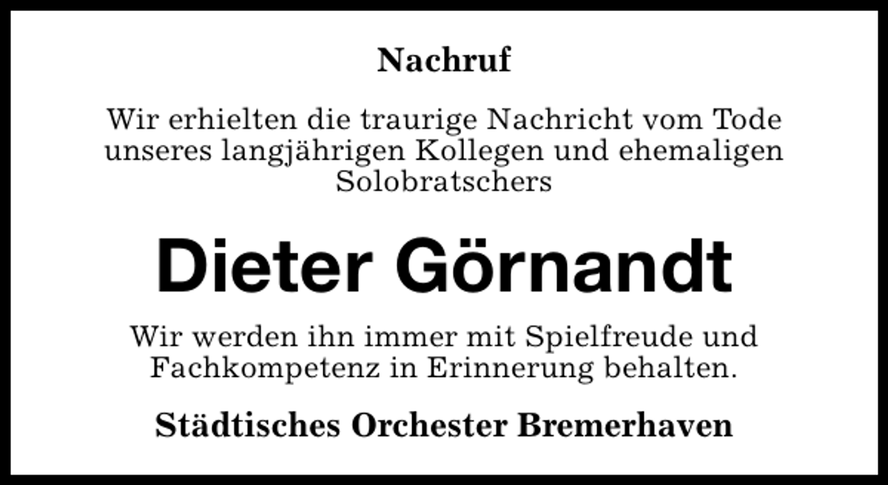 <p>Nachruf<br />Wir erhielten die traurige Nachricht vom Tode<br />unseres langjährigen Kollegen und ehemaligen<br />Solobratschers</p><p>Dieter Görnandt</p><p>Wir werden ihn immer mit Spielfreude und<br />Fachkompetenz in Erinnerung behalten.</p><p>Städtisches Orchester Bremerhaven</p>