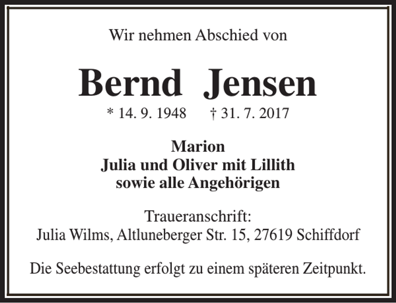 <p>Wir nehmen Abschied von</p><p>Bernd Jensen<br />* 14. 9. 1948</p><p>† 31. 7. 2017</p><p>Marion<br />Julia und Oliver mit Lillith<br />sowie alle Angehörigen<br />Traueranschrift:<br />Julia Wilms, Altluneberger Str. 15, 27619 Schiffdorf<br />Die Seebestattung erfolgt zu einem späteren Zeitpunkt.</p>