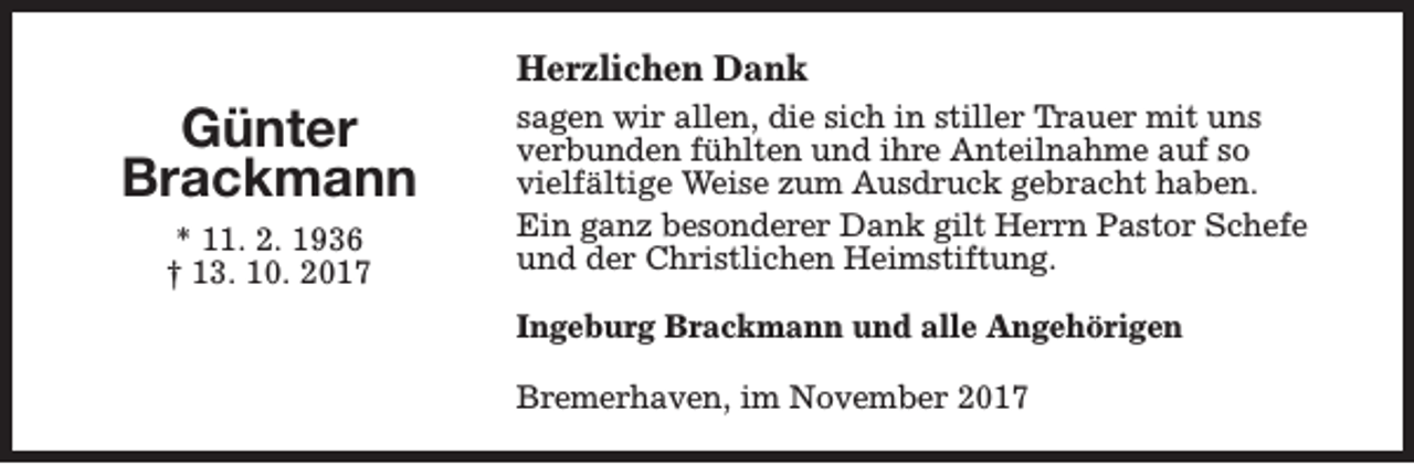 <p>Herzlichen Dank</p><p>Günter<br />Brackmann<br />* 11. 2. 1936<br />† 13. 10. 2017</p><p>sagen wir allen, die sich in stiller Trauer mit uns<br />verbunden fühlten und ihre Anteilnahme auf so<br />vielfältige Weise zum Ausdruck gebracht haben.<br />Ein ganz besonderer Dank gilt Herrn Pastor Schefe<br />und der Christlichen Heimstiftung.<br />Ingeburg Brackmann und alle Angehörigen<br />Bremerhaven, im November 2017</p>