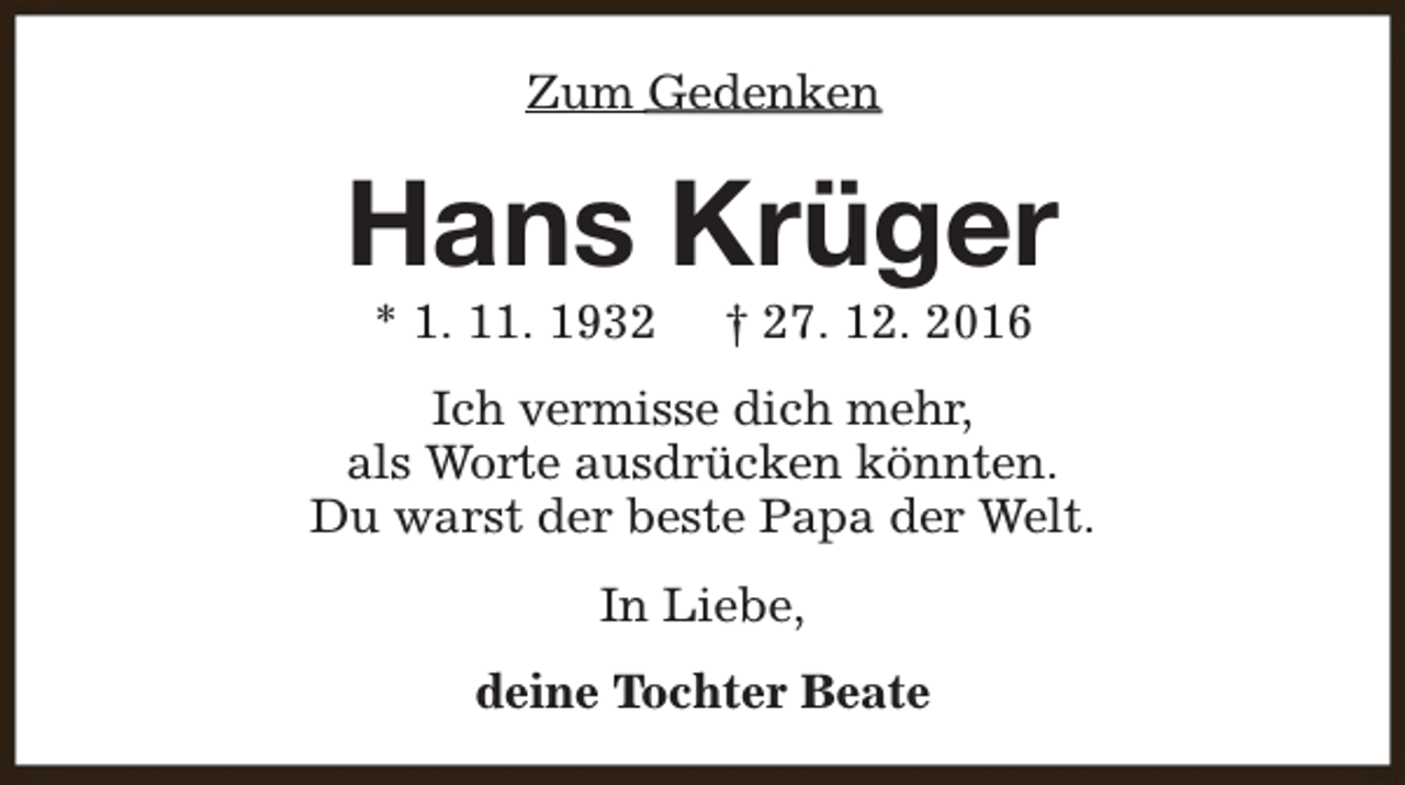 <p>Zum Gedenken</p><p>Hans Krüger<br />* 1. 11. 1932</p><p>† 27. 12. 2016</p><p>Ich vermisse dich mehr,<br />als Worte ausdrücken könnten.<br />Du warst der beste Papa der Welt.<br />In Liebe,<br />deine Tochter Beate</p>