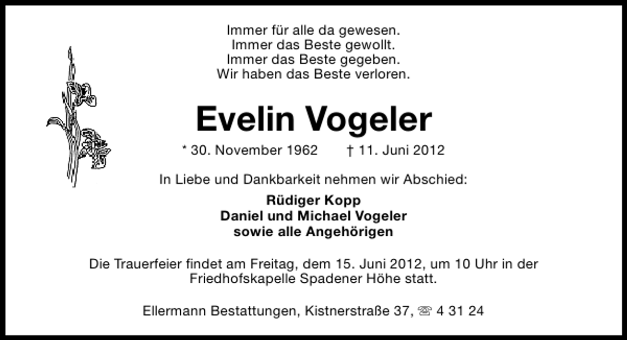 <p>Immer für alle da gewesen.<br />Immer das Beste gewollt.<br />Immer das Beste gegeben.<br />Wir haben das Beste verloren.</p><p>Evelin Vogeler</p><p>* 30. November 1962</p><p>† 11. Juni 2012</p><p>In Liebe und Dankbarkeit nehmen wir Abschied:<br />Rüdiger Kopp<br />Daniel und Michael Vogeler<br />sowie alle Angehörigen<br />Die Trauerfeier findet am Freitag, dem 15. Juni 2012, um 10 Uhr in der<br />Friedhofskapelle Spadener Höhe statt.<br />Ellermann Bestattungen, Kistnerstraße 37, s 4 31 24</p>