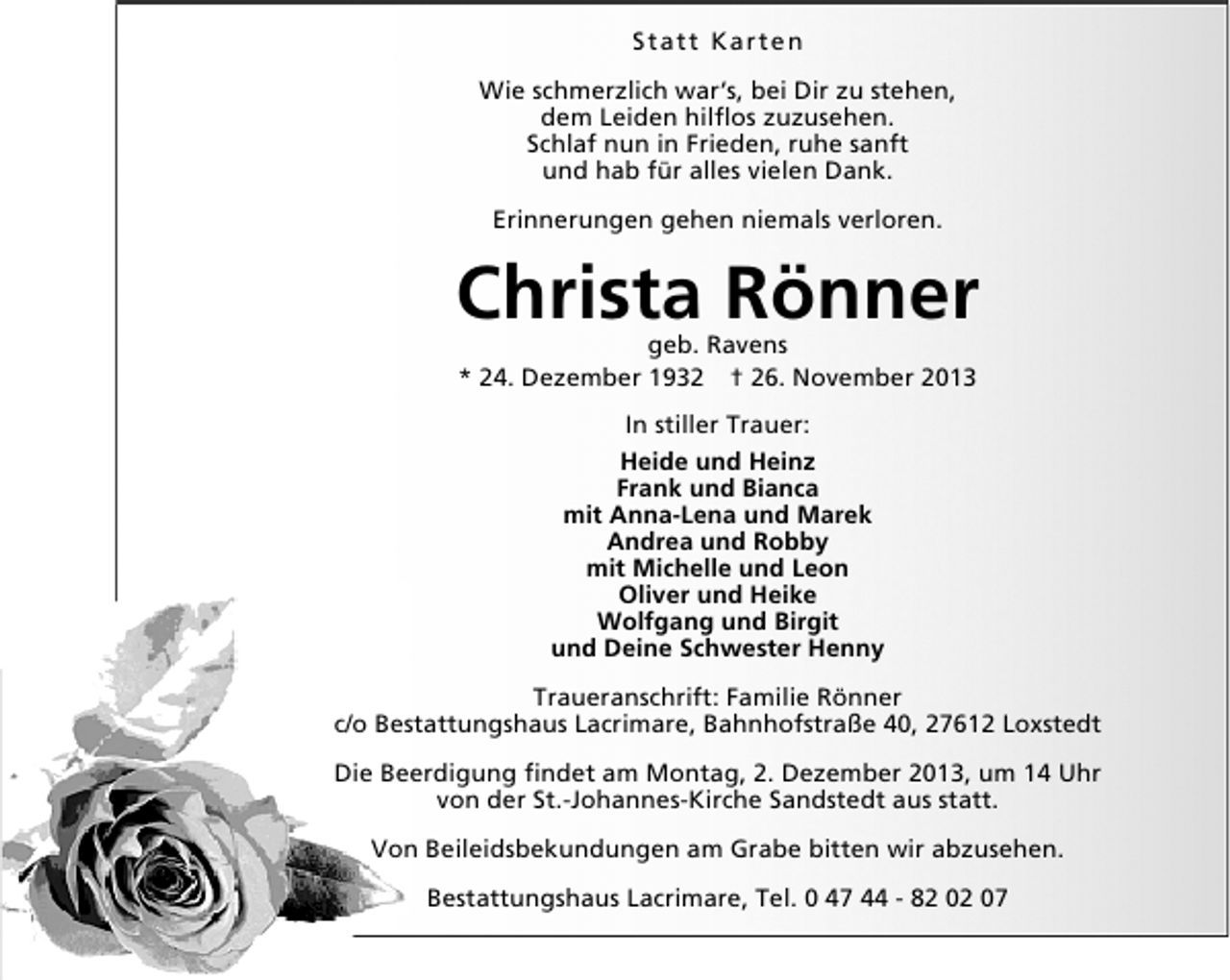 <p>Statt Karten<br />Wie schmerzlich war‘s, bei Dir zu stehen,<br />dem Leiden hilﬂos zuzusehen.<br />Schlaf nun in Frieden, ruhe sanft<br />und hab für alles vielen Dank.<br />Erinnerungen gehen niemals verloren.</p>
<p>Christa Rönner<br />geb. Ravens<br />* 24. Dezember 1932 † 26. November 2013<br />In stiller Trauer:<br />Heide und Heinz<br />Frank und Bianca<br />mit Anna-Lena und Marek<br />Andrea und Robby<br />mit Michelle und Leon<br />Oliver und Heike<br />Wolfgang und Birgit<br />und Deine Schwester Henny<br />Traueranschrift: Familie Rönner<br />c/o Bestattungshaus Lacrimare, Bahnhofstraße 40, 27612 Loxstedt<br />Die Beerdigung ﬁndet am Montag, 2. Dezember 2013, um 14 Uhr<br />von der St.-Johannes-Kirche Sandstedt aus statt.<br />Von Beileidsbekundungen am Grabe bitten wir abzusehen.<br />Bestattungshaus Lacrimare, Tel. 0 47 44 - 82 02 07</p>