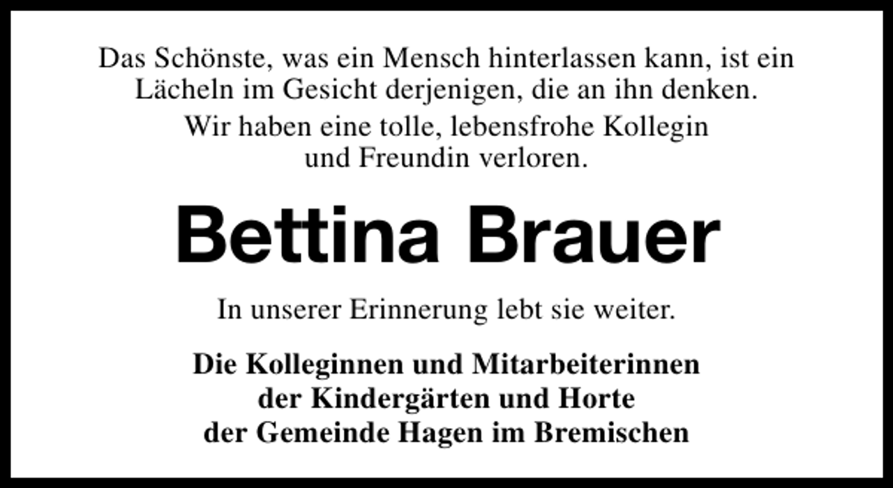 <p>Das Schönste, was ein Mensch hinterlassen kann, ist ein<br />Lächeln im Gesicht derjenigen, die an ihn denken.<br />Wir haben eine tolle, lebensfrohe Kollegin<br />und Freundin verloren.</p><p>Bettina Brauer<br />In unserer Erinnerung lebt sie weiter.</p><p>Die Kolleginnen und Mitarbeiterinnen<br />der Kindergärten und Horte<br />der Gemeinde Hagen im Bremischen</p>
