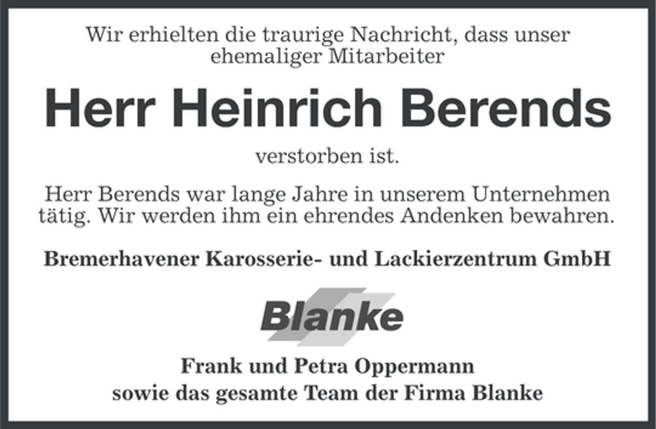 <p>Wir erhielten die traurige Nachricht, dass unser<br />ehemaliger Mitarbeiter</p><p>Herr Heinrich Berends<br />verstorben ist.<br />Herr Berends war lange Jahre in unserem Unternehmen<br />tätig. Wir werden ihm ein ehrendes Andenken bewahren.<br />Bremerhavener Karosserie- und Lackierzentrum GmbH</p><p>Blanke<br />Frank und Petra Oppermann<br />sowie das gesamte Team der Firma Blanke</p>