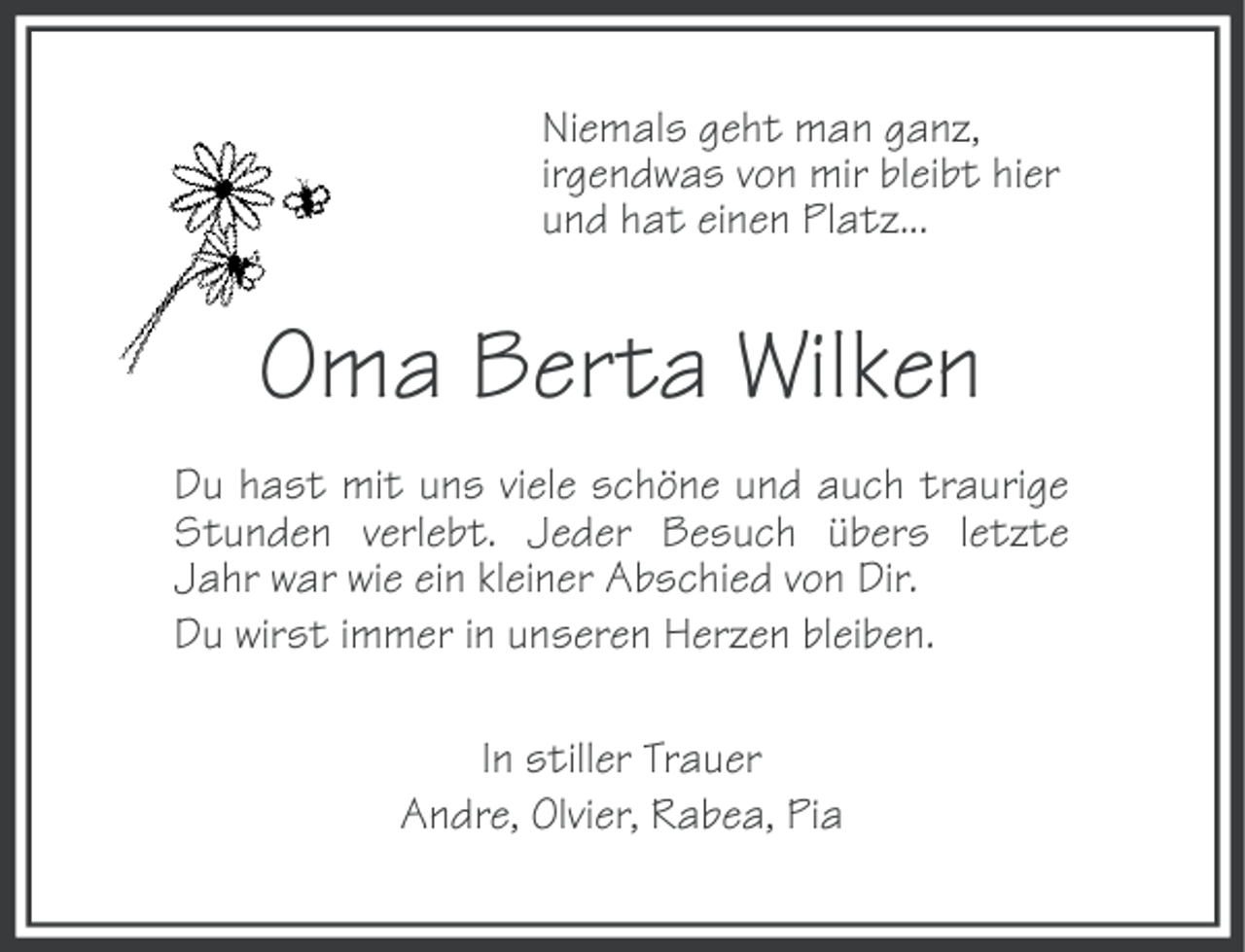 <p>Niemals geht man ganz,<br />irgendwas von mir bleibt hier<br />und hat einen Platz...</p><p>Oma Berta Wilken<br />Du hast mit uns viele schöne und auch traurige<br />Stunden verlebt. Jeder Besuch übers letzte<br />Jahr war wie ein kleiner Abschied von Dir.<br />Du wirst immer in unseren Herzen bleiben.<br />In stiller Trauer<br />Andre, Olvier, Rabea, Pia</p>