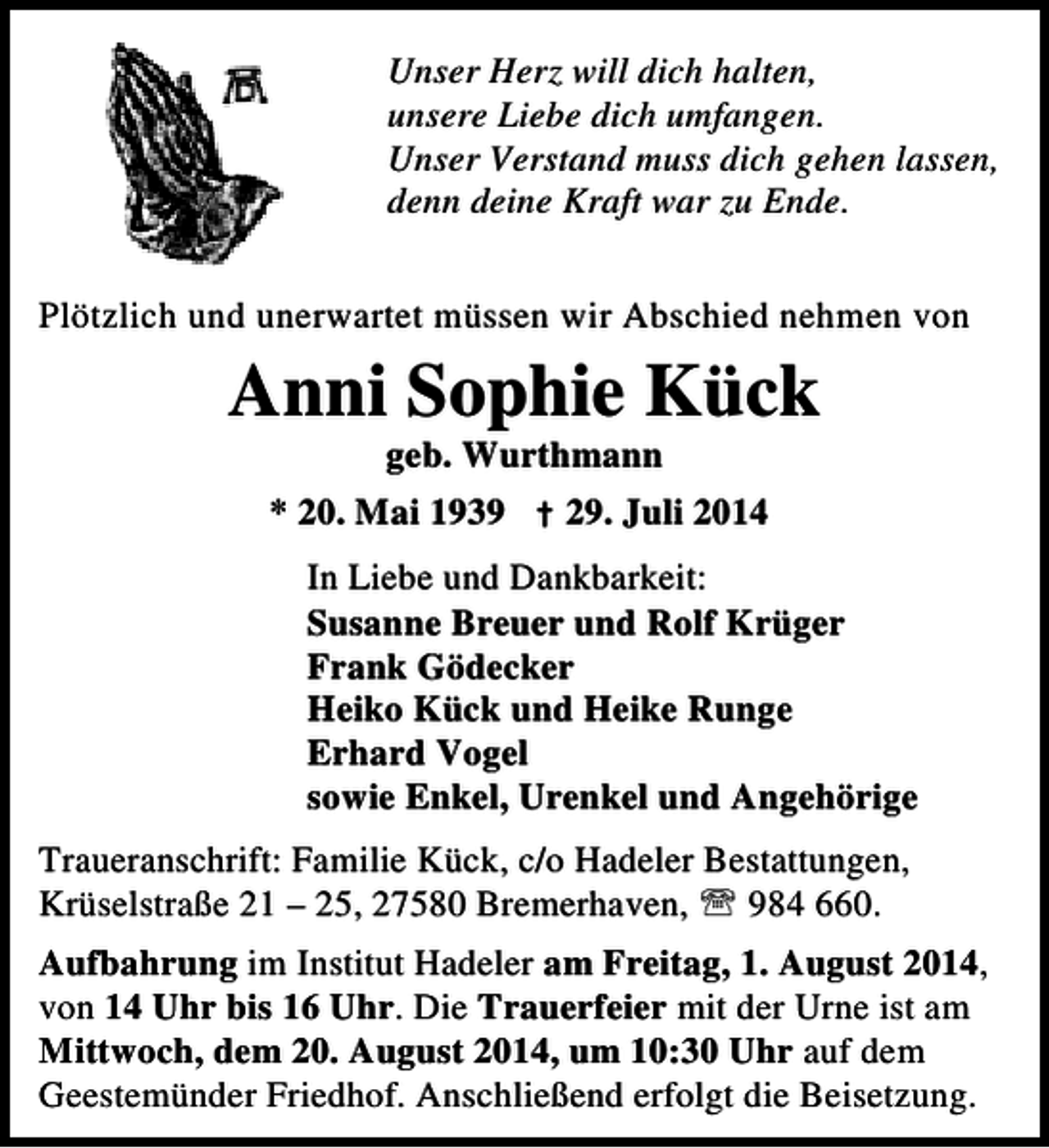 <p>Unser Herz will dich halten,<br />unsere Liebe dich umfangen.<br />Unser Verstand muss dich gehen lassen,<br />denn deine Kraft war zu Ende.<br />Plötzlich und unerwartet müssen wir Abschied nehmen von</p><p>Anni Sophie Kück<br />geb. Wurthmann</p><p>* 20. Mai 1939 † 29. Juli 2014<br />In Liebe und Dankbarkeit:<br />Susanne Breuer und Rolf Krüger<br />Frank Gödecker<br />Heiko Kück und Heike Runge<br />Erhard Vogel<br />sowie Enkel, Urenkel und Angehörige<br />Traueranschrift: Familie Kück, c/o Hadeler Bestattungen,<br />Krüselstraße 21 – 25, 27580 Bremerhaven, ℡ 984 660.<br />Aufbahrung im Institut Hadeler am Freitag, 1. August 2014,<br />von 14 Uhr bis 16 Uhr. Die Trauerfeier mit der Urne ist am<br />Mittwoch, dem 20. August 2014, um 10:30 Uhr auf dem<br />Geestemünder Friedhof. Anschließend erfolgt die Beisetzung.</p>