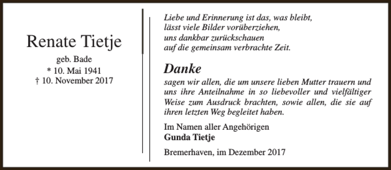 <p>Renate Tietje<br />geb. Bade<br />* 10. Mai 1941<br />† 10. November 2017</p><p>Liebe und Erinnerung ist das, was bleibt,<br />lässt viele Bilder vorüberziehen,<br />uns dankbar zurückschauen<br />auf die gemeinsam verbrachte Zeit.</p><p>Danke</p><p>sagen wir allen, die um unsere lieben Mutter trauern und<br />uns ihre Anteilnahme in so liebevoller und vielfältiger<br />Weise zum Ausdruck brachten, sowie allen, die sie auf<br />ihren letzten Weg begleitet haben.<br />Im Namen aller Angehörigen<br />Gunda Tietje<br />Bremerhaven, im Dezember 2017</p>