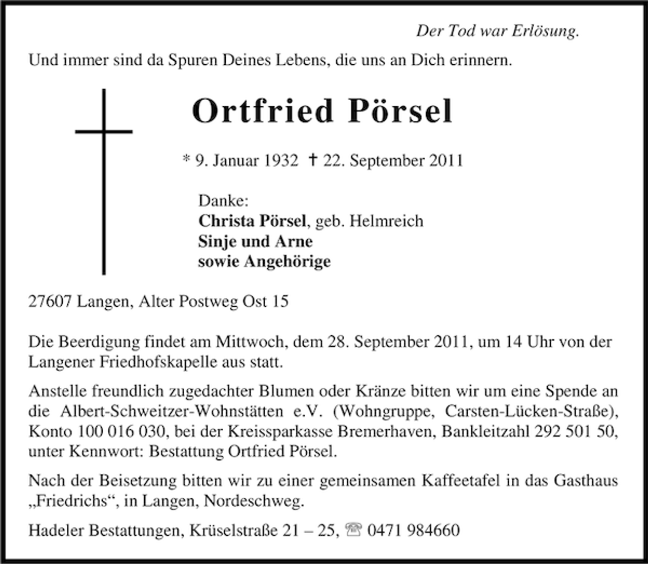 <p>Der Tod war Erlösung.<br />Und immer sind da Spuren Deines Lebens, die uns an Dich erinnern.</p><p>Ortfried Pörsel<br />* 9. Januar 1932 B 22. September 2011<br />Danke:<br />Christa Pörsel, geb. Helmreich<br />Sinje und Arne<br />sowie Angehörige<br />27607 Langen, Alter Postweg Ost 15<br />Die Beerdigung findet am Mittwoch, dem 28. September 2011, um 14 Uhr von der<br />Langener Friedhofskapelle aus statt.<br />Anstelle freundlich zugedachter Blumen oder Kränze bitten wir um eine Spende an<br />die Albert-Schweitzer-Wohnstätten e.V. (Wohngruppe, Carsten-Lücken-Straße),<br />Konto 1016 030, bei der Kreissparkasse Bremerhaven, Bankleitzahl 292 501 50,<br />unter Kennwort: Bestattung Ortfried Pörsel.<br />Nach der Beisetzung bitten wir zu einer gemeinsamen Kaffeetafel in das Gasthaus<br />„Friedrichs“, in Langen, Nordeschweg.<br />Hadeler Bestattungen, Krüselstraße 21 – 25, 0471 984660</p>