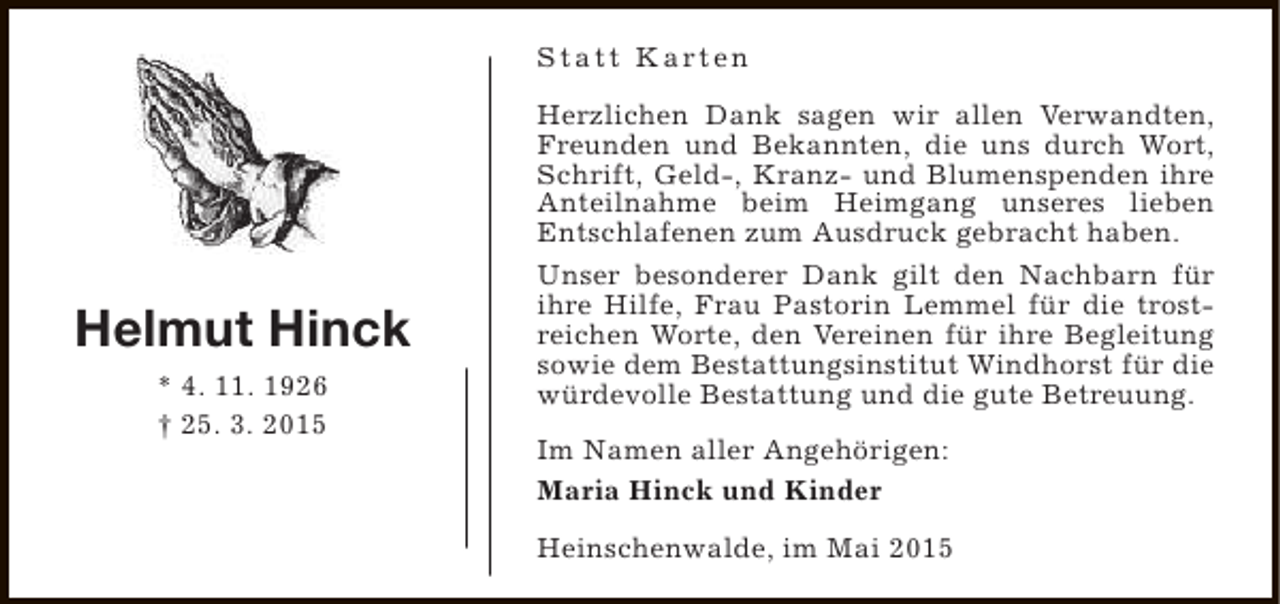 <p>S t a t t K a rt e n</p><p>Helmut Hinck<br />* 4. 11. 1926<br />† 25. 3. 2015</p><p>Herzlichen Dank sagen wir allen Verwandten,<br />Freunden und Bekannten, die uns durch Wort,<br />Schrift, Geld-, Kranz- und Blumenspenden ihre<br />Anteilnahme beim Heimgang unseres lieben<br />Entschlafenen zum Ausdruck gebracht haben.<br />Unser besonderer Dank gilt den Nachbarn für<br />ihre Hilfe, Frau Pastorin Lemmel für die trostreichen Worte, den Vereinen für ihre Begleitung<br />sowie dem Bestattungsinstitut Windhorst für die<br />würdevolle Bestattung und die gute Betreuung.<br />Im Namen aller Angehörigen:<br />Maria Hinck und Kinder<br />Heinschenwalde, im Mai 2015</p>