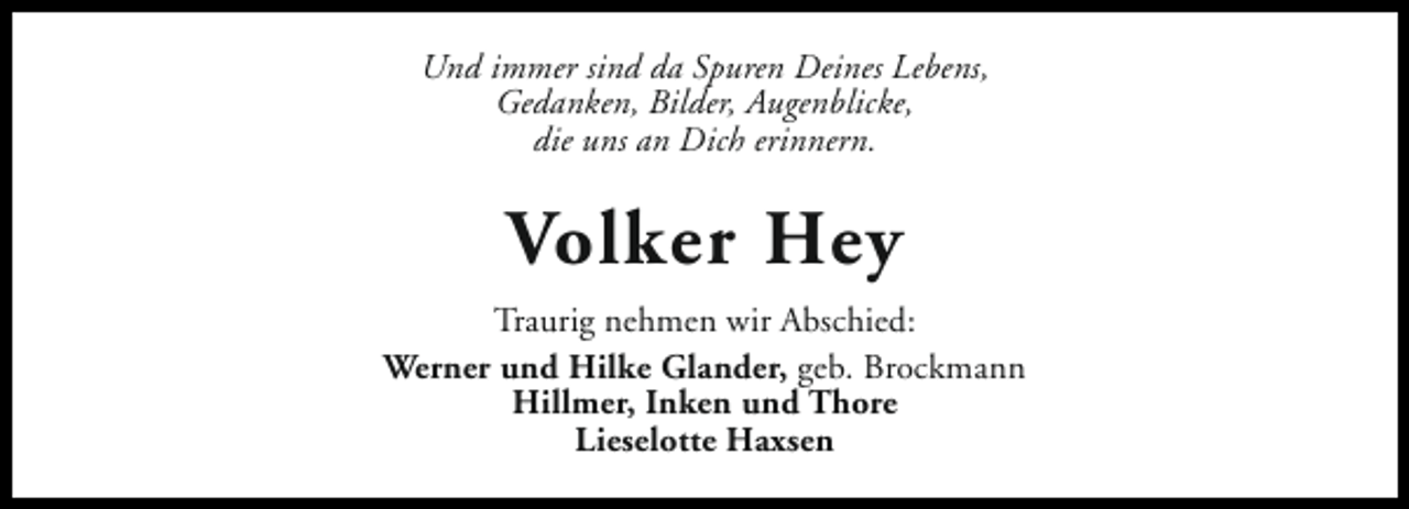<p>Und immer sind da Spuren Deines Lebens,<br />Gedanken, Bilder, Augenblicke,<br />die uns an Dich erinnern.</p><p>Volker Hey<br />Traurig nehmen wir Abschied:<br />Werner und Hilke Glander, geb. Brockmann<br />Hillmer, Inken und Thore<br />Lieselotte Haxsen</p>