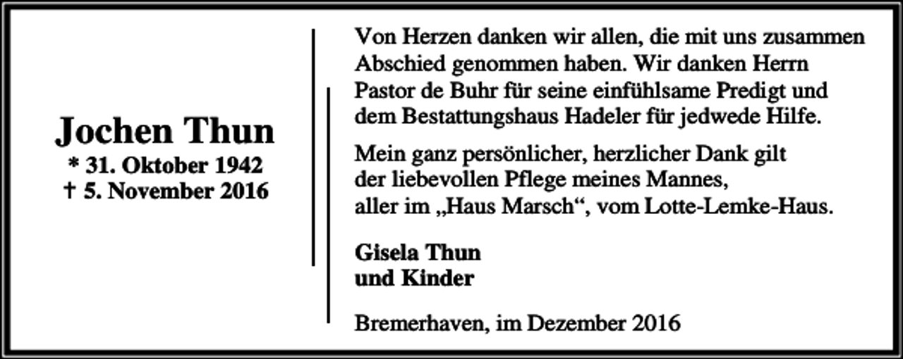 <p>Jochen Thun<br />* 31. Oktober 1942<br />B 5. November 2016</p><p>Von Herzen danken wir allen, die mit uns zusammen<br />Abschied genommen haben. Wir danken Herrn<br />Pastor de Buhr für seine einfühlsame Predigt und<br />dem Bestattungshaus Hadeler für jedwede Hilfe.</p><p>Mein ganz persönlicher, herzlicher Dank gilt<br />der liebevollen Pflege meines Mannes,<br />aller im „Haus Marsch“, vom Lotte-Lemke-Haus.<br />Gisela Thun<br />und Kinder<br />Bremerhaven, im Dezember 2016</p>